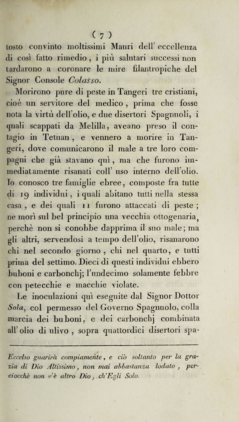 tosto convinto moltissimi Mauri dell eccellenza di così fatto rimedio , i più salutari successi non tardarono a coronare le mire filantropiche del Signor Console Colosso. Morirono pure di peste in Tangeri tre cristiani, cioè un servitol e del medico , prima che fosse nota la virtù dell olio, e due disertori Spaglinoli, i quali scappati da Melilla, aveano preso il con¬ tagio in Tetuan , e vennero a morire in Tan¬ geri, dove comunicarono il male a tre loro com¬ pagni che già stavano qui, ma che furono im¬ mediatamente risanati colf uso interno dell'olio. To conosco tre famiglie ebree, composte fra tutte di 19 individui, i quali abitano tutti nella stessa casa , e dei quali 11 furono attaccali di peste ; ne mori sul bel principio una vecchia ottogenaria? perchè non si conobbe dapprima il suo male ; ma gli altri, servendosi a tempo dell’olio, risanarono chi nel secondo giorno , chi nel quarto, e tutti prima del settimo. Dieci di questi individui ebbero buboni e carbonchj; l’undecimo solamente febbre con petecchie e macchie violate. Le inoculazioni qui eseguite dal Signor Dottor Soia5 col permesso del Governo Spagnuolo, colla marcia dei buboni, e dei carbonchj combinata all’ olio di ulivo , sopra quattordici disertori spa- Eccelso guarirà compiamente, e ciò soltanto per la gra¬ zia di Dio Altissimo, non mai abbastanza lodato , per¬ ciocché non v'è altro Dio,, eh’E gli Solo.