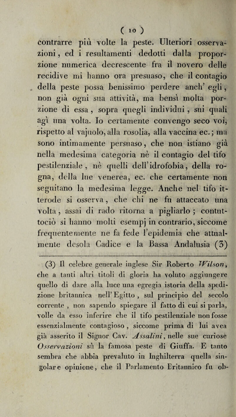 contrarre più volte la peste. Ulteriori osserva¬ zioni , ed i resnltamenti dedotti dalla propor¬ zione numerica decrescente fra il novero delle recidive mi hanno ora presuaso, che il contagio della peste possa benissimo perdere aneli3 * 5 egli, non già ogni sua attività, ma bensì molta por¬ zione di essa , sopra quegli individui , sui quali agi una volta. Io certamente convengo seco voi, rispetto al vajuolo, alla rosolia, alla vaccina ec.; ma sono intimamente persuaso, che non istiano già nella medesima categoria nè il contagio del tifo pestilenziale, nè quelli dell’idrofobia, della ro¬ gna, della lue venerea, ec. che certamente non seguitano la medesima legge. Anche nel tifo it> terode si osserva, che chi ne fu attaccato una volta, assai di rado ritorna a pigliarlo; contut- tociò si hanno molti esempj in contrario, siccome frequentemente ne fa fede l’epidemia che attual¬ mente desola Cadice e la Bassa Andalusia (3) (3) Il celebre generale inglese Sir Roberto Wilson, die a tanti altri titoli di gloria ha voluto aggiungere quello di dare alla luce una egregia istoria della spedi* zione britannica nell’Egitto, sul principio del secolo corrente , non sapendo spiegare il fatto di cui si parla, volle da esso inferire che il tifo pestilenziale non fosse essenzialmente contagioso , siccome prima di lui avea già asserito il Signor Cav. A. ssalini, nelle sue curiose Osservazioni su la famosa peste di Giuffa. E tanto sembra che abbia prevaluto in Inghilterra quella sin¬ golare opinione, che il Parlamento Britannico fu ob-