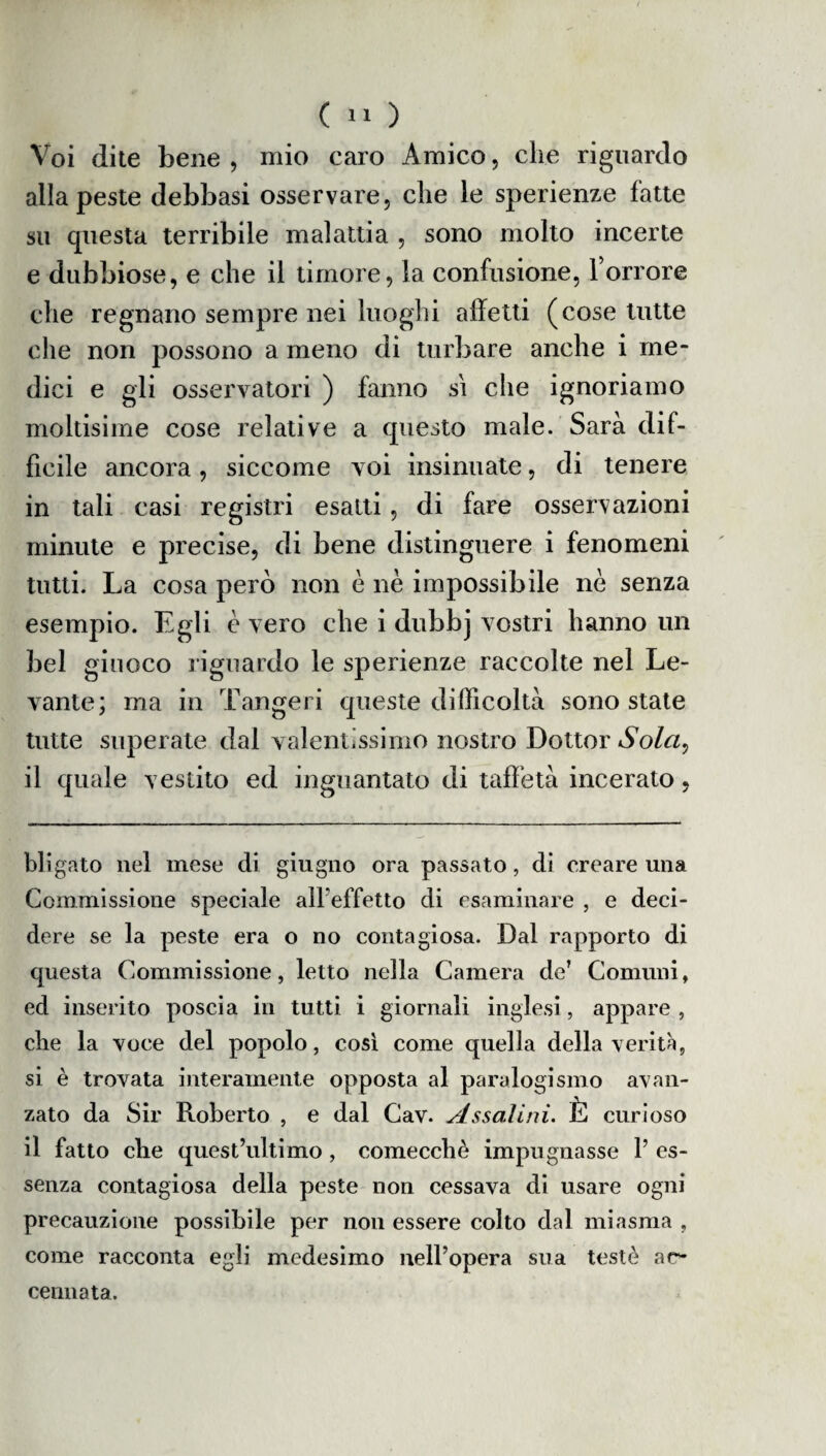 Voi dite bene , mio caro Amico, che riguardo alla peste debbasi osservare, che le sperienze fatte su questa terribile malattia , sono molto incerte e dubbiose, e che il timore, la confusione, l’orrore che regnano sempre nei luoghi affetti (cose tutte che non possono a meno di turbare anche i me¬ dici e gli osservatori ) fanno si che ignoriamo moltisime cose relative a questo male. Sarà dif¬ ficile ancora, siccome voi insinuate, di tenere in tali casi registri esatti, di fare osservazioni minute e precise, di bene distinguere i fenomeni tutti. La cosa però non è nè impossibile nè senza esempio. Egli è vero che i dubbj vostri hanno un bel giuoco riguardo le sperienze raccolte nel Le¬ vante; ma in Tangeri queste difficoltà sono state tutte superate dal valentissimo nostro Dottor Sola, il quale vestito ed inguantato di taffetà incerato, bli gato nel mese di giugno ora passato, di creare una Commissione speciale all’effetto di esaminare , e deci¬ dere se la peste era o no contagiosa. Dal rapporto di questa Commissione, letto nella Camera de' Comuni, ed inserito poscia in tutti i giornali inglesi, appare , che la voce del popolo, così come quella della verità, si è trovata interamente opposta al paralogismo avan¬ zato da Sir Roberto , e dal Cav. Assai ini. È curioso il fatto che quest’ultimo, comecché impugnasse l’es¬ senza contagiosa della peste non cessava di usare ogni precauzione possibile per non essere colto dal miasma , come racconta egli medesimo nell’opera sua testò ar- cennata.