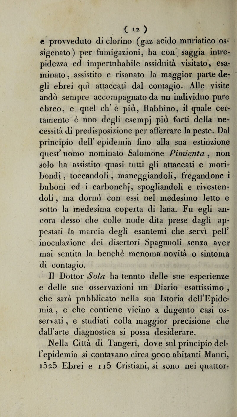 e provveduto di dorino (gaz acido muriatico os¬ sigenato) per fumigazioni, ha con saggia intre¬ pidezza ed impertubabile assiduità visitato, esa¬ minato , assistito e risanato la maggior parte de¬ gli ebrei qui attaccati dal contagio. Alle visite andò sempre accompagnato da un individuo pure ebreo, e quel eh’ è più, Rabbino, il quale cer¬ tamente è uno degli esempj piu forti della ne¬ cessità di predisposizione per afferrare la peste. Dal principio dell’ epidemia fino alla sua estinzione quest’ uomo nominato Salomone Pimienta , non solo ha assistito quasi tutti gli attaccati e mori¬ bondi, toccandoli, maneggiandoli, fregandone i buboni ed i carbonchj, spogliandoli e rivesten¬ doli , ma dormi con essi nel medesimo letto e sotto la medesima coperta di lana. Fu egli an¬ cora desso che colle nude dita prese dagli ap¬ pestati la marcia degli esantemi che servì peli’ inoculazione dei disertori Spagnuoli senza aver mai sentita la benché menoma novità o sintoma di contagio. Il Dottor Sola ha tenuto delle sue esperienze e delle sue osservazioni un Diario esattissimo , che sarà pubblicato nella sua Istoria dell’Epide¬ mia , e che contiene vicino a dugento casi os¬ servati , e studiati colla maggior precisione che dall’arte diagnostica si possa desiderare. Nella Città di Tangeri, dove sul principio del¬ l’epidemia si contavano circa 90GO abitanti Mauri, 15^5 Ebrei e n5 Cristiani, si sono nei quattor-