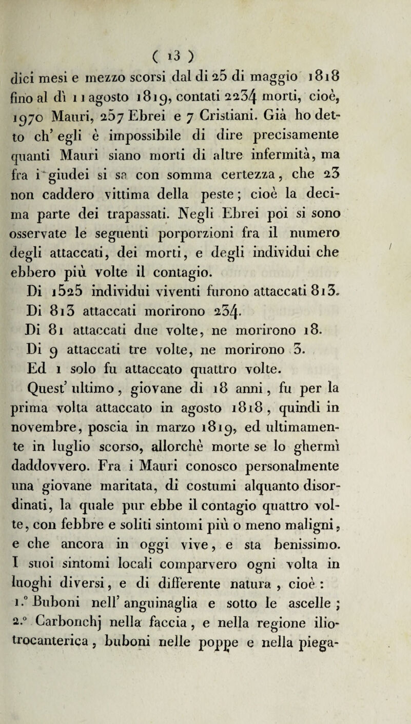 dici mesi e mezzo scorsi dal di a.5 di maggio 1818 fino al di 11 agosto 1819, contati 2234 morti, cioè, 1970 Mauri, 267 Ebrei e 7 Cristiani. Già ho det¬ to eh’ egli è impossibile di dire precisamente quanti Mauri siano morti di altre infermità, ma fra iJ giudei si sa con somma certezza, che 23 non caddero vittima della peste ; cioè la deci¬ ma parte dei trapassati. Negli Ebrei poi si sono osservate le seguenti porporzioni fra il numero degli attaccati, dei morti, e degli individui che ebbero più volte il contagio. Di i525 individui viventi furono attaccati 813. Di 8i3 attaccati morirono 254- Di 81 attaccati due volte, ne morirono 18. Di 9 attaccati tre volte, ne morirono 3. Ed 1 solo fu attaccato quattro volte. Quest’ultimo, giovane di 18 anni, fu per la prima volta attaccato in agosto 1818 , quindi in novembre, poscia in marzo 1819, ed ultimamen¬ te in luglio scorso, allorché morte se lo ghermì daddovvero. Fra i Mauri conosco personalmente una giovane maritata, di costumi alquanto disor¬ dinati, la quale pur ebbe il contagio quattro vol¬ te , con febbre e soliti sintomi più o meno maligni, e che ancora in oggi vive, e sta benissimo. I suoi sintomi locali comparvero ogni volta in luoghi diversi, e di differente natura , cioè : i.°Buboni nell’anguinaglia e sotto le ascelle; 2.0 Carbonchj nella faccia, e nella regione ilio- trocanterica, buboni nelle poppe e nella piega-