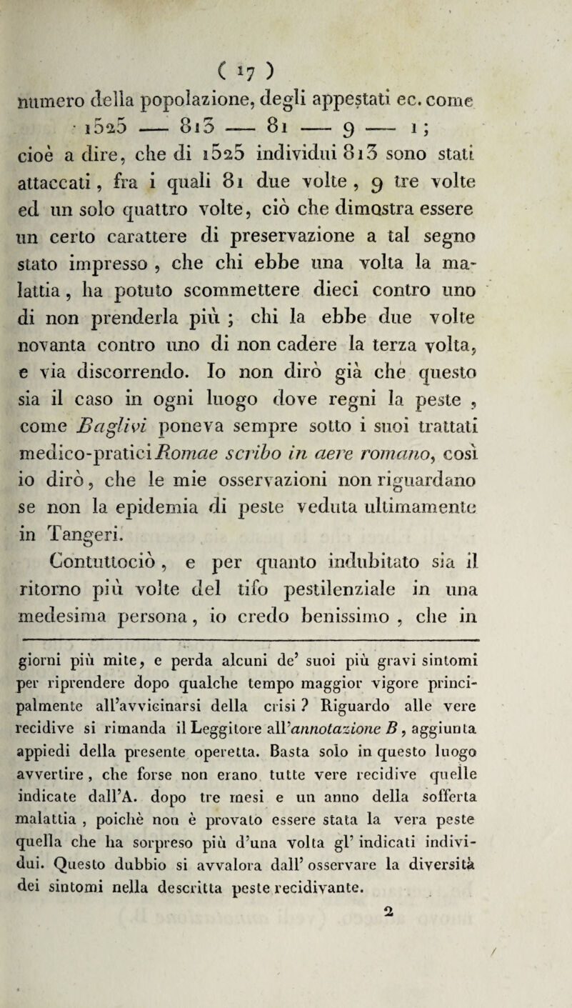 ( *7 ) numero delia popolazione, degli appestati ec. come i5^5 — 8i5 — 81 —- 9 —— i ; cioè a dire, die di iòsS individui 813 sono stati attaccati, fra i quali 8i due volte , 9 tre volte ed un solo quattro volte, ciò che dimostra essere un certo carattere di preservazione a tal segno stato impresso , che chi ebbe una volta la ma¬ lattia , ha potuto scommettere dieci contro uno di non prenderla più ; chi la ebbe due volte novanta contro uno di non cadere la terza volta, e via discorrendo. Io non dirò già che questo sia il caso in ogni luogo dove regni la peste , come Bagli vi poneva sempre sotto i suoi trattati medico-praticiRomae scriba in aere romano, così io dirò, che le mie osservazioni non riguardano se non la epidemia di peste veduta ultimamente in Tangeri. Contuttociò, e per quanto indubitato sia il ritorno più volte del tifo pestilenziale in una medesima persona, io credo benissimo , che in giorni più mite, e perda alcuni de’ suoi più gravi sintomi per riprendere dopo qualche tempo maggior vigore princi¬ palmente all’avvieinarsi della crisi ? Riguardo alle vere recidive si rimanda il Leggitore all’annotazione B, aggiunta appiedi della presente operetta. Basta solo in questo luogo avvertire , che forse non erano tutte vere recidive quelle indicate dall’A. dopo tre mesi e un anno della sofferta malattia , poiché non è provato essere stata la vera peste quella che ha sorpreso più d’una volta gl5 indicati indivi¬ dui. Questo dubbio si avvalora dall’ osservare la diversità dei sintomi nella descritta peste recidivante. 2 /