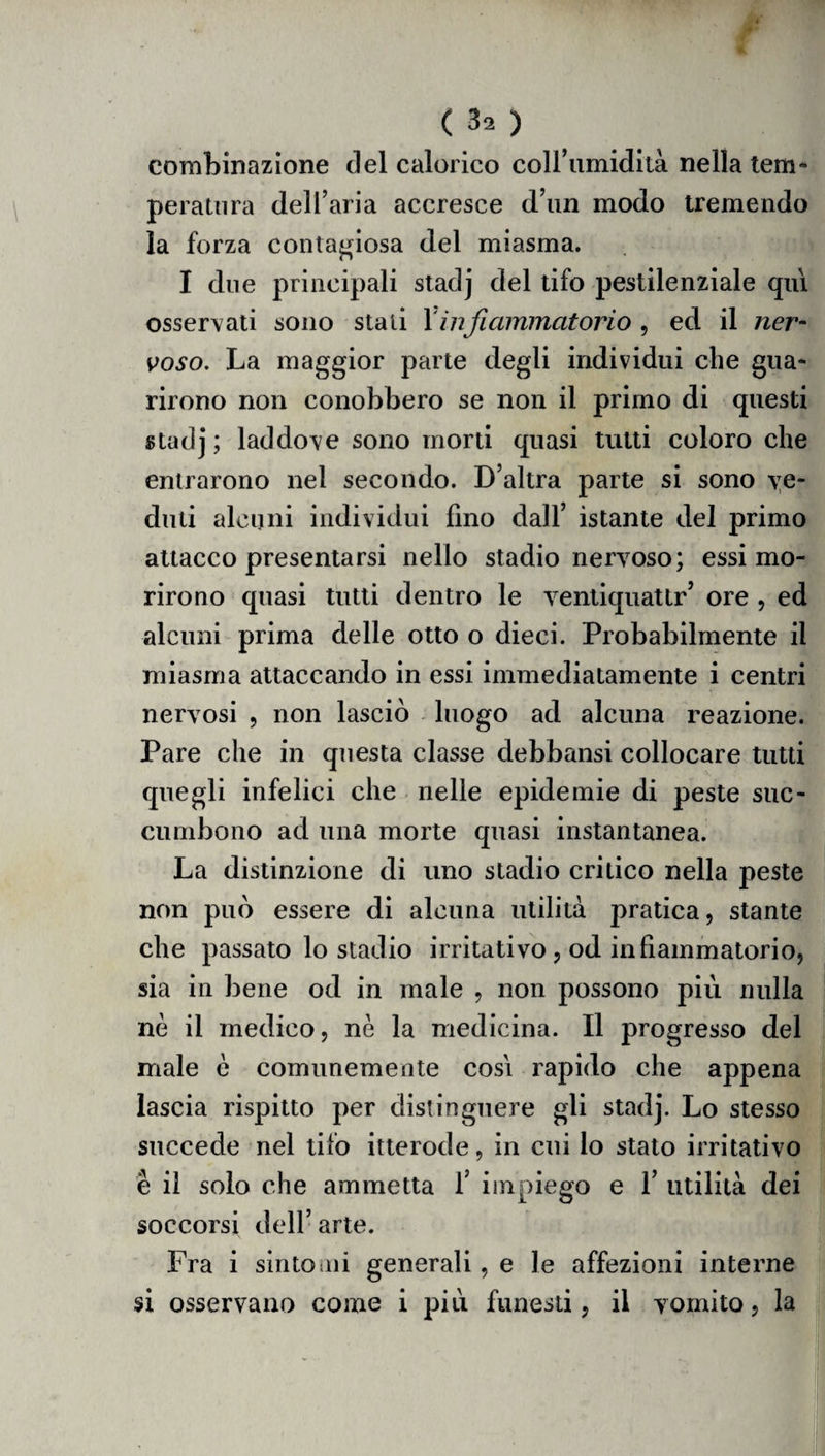 combinazione del calorico coll’umidità nella tem¬ peratura dell’aria accresce d’un modo tremendo la forza contagiosa del miasma. I due principali stadj del tifo pestilenziale qui osservati sono stali \infiammatorio , ed il ner¬ voso. La maggior parte degli individui che gua¬ rirono non conobbero se non il primo di questi stadj; laddove sono morti quasi tutti coloro che entrarono nel secondo. D’altra parte si sono ve¬ duti alcuni individui lino dall’ istante del primo attacco presentarsi nello stadio nervoso; essi mo¬ rirono quasi tutti dentro le ventiquattr’ ore , ed alcuni prima delle otto o dieci. Probabilmente il miasma attaccando in essi immediatamente i centri nervosi , non lasciò luogo ad alcuna reazione. Pare che in questa classe debbansi collocare tutti quegli infelici che nelle epidemie di peste suc- cumbono ad una morte quasi instantanea. La distinzione di uno stadio critico nella peste non può essere di alcuna utilità pratica, stante che passato lo stadio irritativo, od infiammatorio, sia in bene od in male , non possono più nulla nè il medico, nè la medicina. Il progresso del male è comunemente cosi rapido che appena lascia rispitto per distinguere gli stadj. Lo stesso succede nel tifo itterode, in cui lo stato irritativo è il solo che ammetta 1’ impiego e 1’ utilità dei soccorsi dell’ arte. Fra i sintomi generali, e le affezioni interne si osservano come i più funesti, il vomito, la