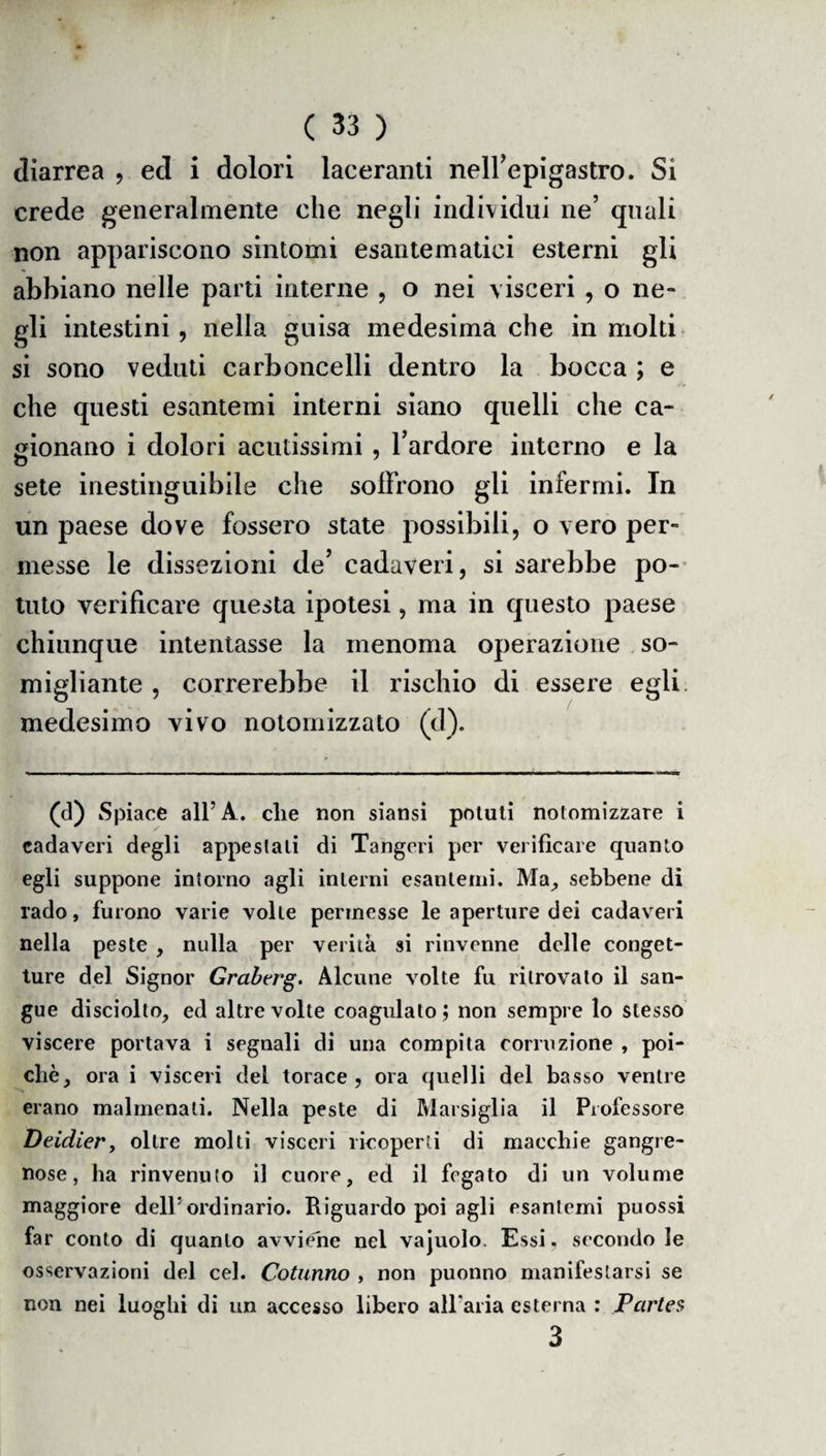 diarrea , ed i dolori lacerami neirepigastro. Si crede generalmente che negli individui ne’ quali non appariscono sintomi esantematici esterni gli abbiano nelle parti interne , o nei visceri , o ne¬ gli intestini, nella guisa medesima che in molti si sono veduti carboncelli dentro la bocca ; e che questi esantemi interni siano quelli che ca¬ gionano i dolori acutissimi , l’ardore interno e la sete inestinguibile che soffrono gli infermi. In un paese dove fossero state possibili, o vero per¬ messe le dissezioni de’ cadaveri, si sarebbe po¬ tuto verificare questa ipotesi, ma in questo paese chiunque intentasse la menoma operazione so¬ migliante , correrebbe il rischio di essere egli medesimo vivo notomizzato (d). (d) Spiace all’A. die non siansi potuti nolomizzare i cadaveri degli appestali di Tangeri per verificare quanto egli suppone intorno agli interni esantemi. Ma, sebbene di rado, furono varie volle permesse le aperture dei cadaveri nella peste , nulla per verità si rinvenne delle conget¬ ture del Signor Grabtrg. Alcune volte fu ritrovato il san¬ gue disciolto, ed altre volte coagulalo ; non sempre lo stesso viscere portava i segnali di una compita corruzione , poi¬ ché, ora i visceri del torace, ora quelli del basso ventre erano malmenati. Nella peste di Marsiglia il Professore Deidier, oltre molti visceri ricoperti di macchie gangre¬ nose, ha rinvenuto il cuore, ed il fegato di un volume maggiore dell’ordinario. Riguardo poi agli esantemi puossi far conto di quanto avviene nel vajuolo. Essi, secondo le osservazioni del cel. Cotunno , non puonno manifestarsi se non nei luoghi di un accesso libero all’aria esterna : Pcirtes 3