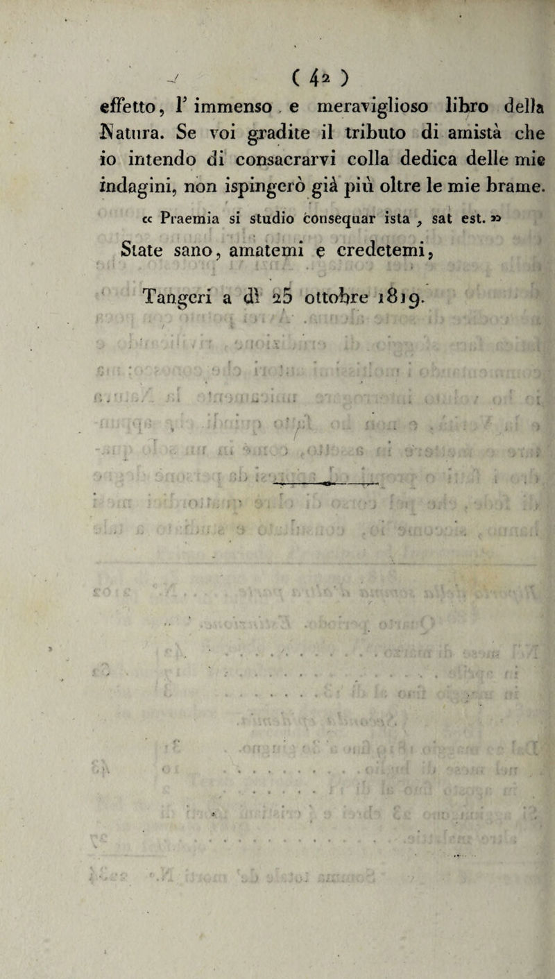 effetto, l5 immenso , e meraviglioso libro delia Natura. Se voi gradite il tributo di amistà che io intendo di consacrarvi colla dedica delle mie indagini, non ispingcrò già più oltre le mie brame. t . ^ cc Praemia si studio consequar ista sat est. » - * • 4 • . , • 1 » f f * State sano, amatemi e credetemi, -, Tangcri a dì %5 ottobre 1819. j r O *