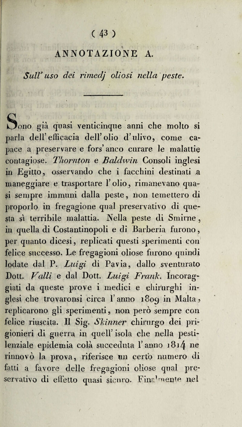 ANNOTAZIONE A. ;> » ' Sull* uso dei rimedj oli osi nella peste, \ e C5ono già quasi venticinque anni che molto si parla dell’efficacia dell’olio d’ulivo, come ca¬ pace a preservare e fors’ anco curare le malattie contagiose. Thornton e Baldwin Consoli inglesi in Egitto, osservando che i facchini destinati a maneggiare e trasportare l’olio, rimanevano qua¬ si sempre immuni dalla peste, non temettero di proporlo in fregagione qual preservativo di que¬ sta s\ terribile malattia. Nella peste di Smirne , in quella di Costantinopoli e di Barberia furono, per quanto dicesi, replicati questi sperimenti con felice successo. Le fregagioni oliose furono quindi lodate dal P. Luigi di Pavia, dallo sventurato Dott. Valli e dal Doti. Luigi Frank. Incorag¬ giati da queste prove i medici e chirurghi in¬ glesi che trovaronsi circa l’anno 1809 *n ^a^ta ? replicarono gli sperimenti, non però sempre con felice riuscita. Il Sig. Skinner chirurgo dei pri¬ gionieri di guerra in quell’ isola che nella pesti¬ lenziale epidemia colà succeduta l’anno ì8j4 ne rinnovò la prova, riferisce un certo numero di fatti a favore delle fregagioni oliose qual pre¬ servativo di elfetto quasi sicuro. Fina1 mente nel