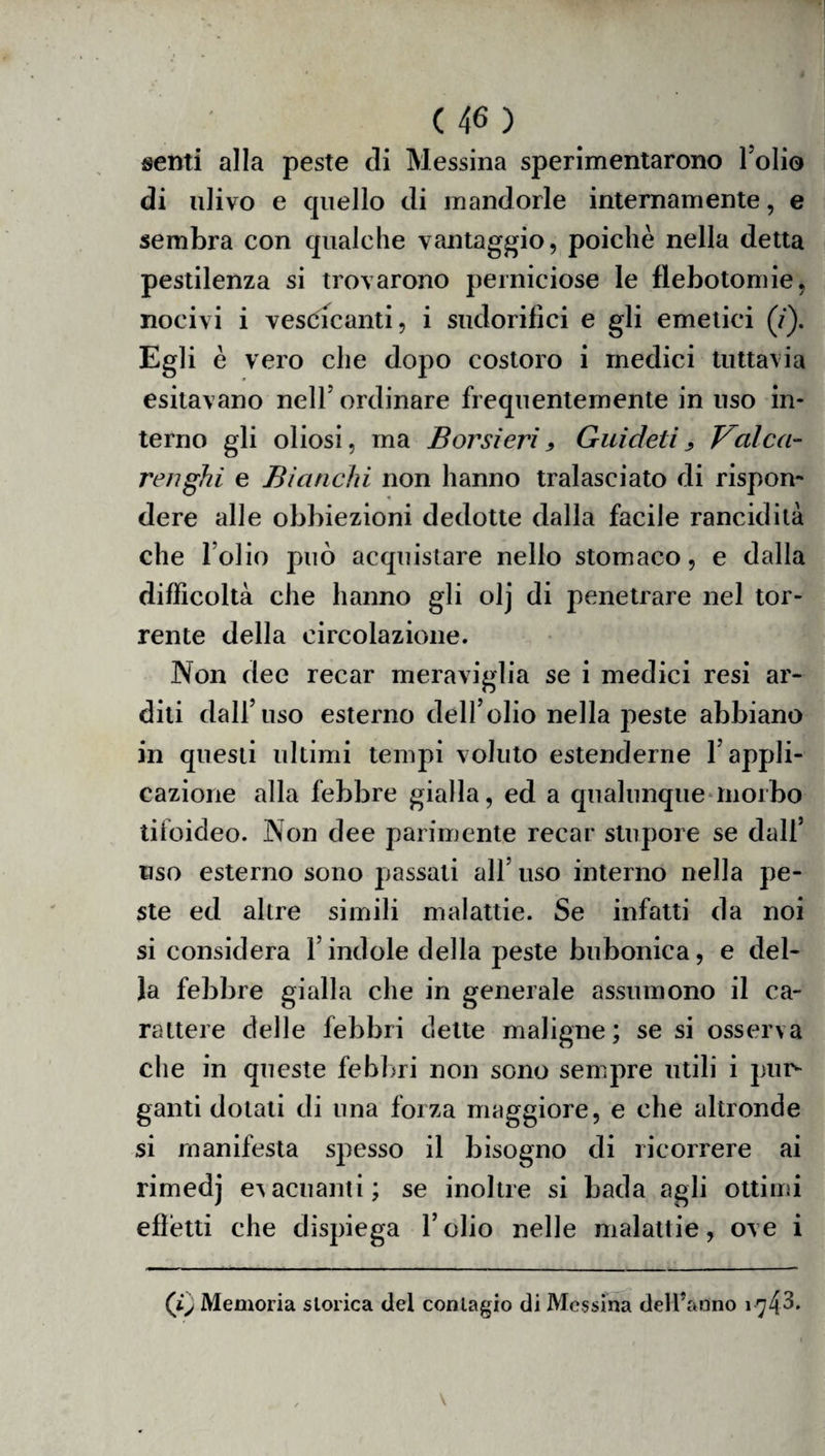 senti alla peste di Messina sperimentarono Foli© di ulivo e quello di mandorle internamente, e sembra con qualche vantaggio, poiché nella detta pestilenza si trovarono perniciose le flebotomie, nocivi i vescicanti, i sudorifici e gli emetici (/). Egli è vero che dopo costoro i medici tuttavia esitavano nell ordinare frequentemente in uso in¬ terno gli oliosi, ma B or si eri 9 Guicleti „ Velica- renghi e Bianchi non hanno tralasciato di rispon¬ dere alle obbiezioni dedotte dalla facile rancidità che Folio può acquistare nello stomaco, e dalla difficoltà che hanno gli olj di penetrare nel tor¬ rente della circolazione. Non dee recar meraviglia se i medici resi ar¬ diti dall’uso esterno dell’olio nella peste abbiano in questi ultimi tempi voluto estenderne l’appli¬ cazione alla febbre gialla, ed a qualunque morbo tifoideo. Non dee parimente recar stupore se dall’ uso esterno sono passati all’ uso interno nella pe¬ ste ed altre simili malattie. Se infatti da noi si considera l’indole della peste bubonica, e del¬ la febbre gialla che in generale assumono il ca¬ rattere delle febbri dette maligne; se si osserva che in queste febbri non sono sempre utili i pur¬ ganti dotali di una forza maggiore, e che altronde si manifesta spesso il bisogno di ricorrere ai rimedj evacuanti; se inoltre si bada agli ottimi efìétti che dispiega l’olio nelle malattie, ove i (iy Memoria storica del contagio di Messina deH’àtìno 174^*