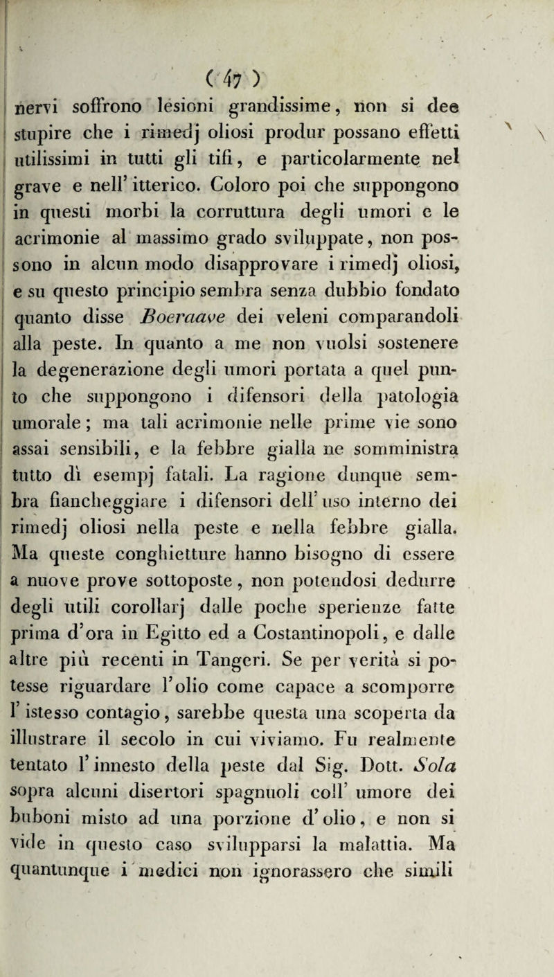 nervi soffrono lesioni grandissime, non si dee stupire che i rimedj oliosi produr possano effetti utilissimi in tutti gli tifi, e particolarmente nel grave e nell’ itterico. Coloro poi che suppongono in questi morbi la corruttura degli umori c le acrimonie al massimo grado sviluppate, non pos¬ sono in alcun modo disapprovare i rimedj oliosi, e su questo principio sembra senza dubbio fondato quanto disse Boerciave dei veleni comparandoli alla peste. In quanto a me non vuoisi sostenere la degenerazione degli umori portata a quel pun¬ to che suppongono i difensori della patologia umorale ; ma tali acrimonie nelle prime vie sono assai sensibili, e la febbre gialla ne somministra tutto di esempj fatali. La ragione dunque sem¬ bra fiancheggiare i difensori dell uso interno dei rimedj oliosi nella peste e nella febbre gialla. Ma queste conghietture hanno bisogno di essere a nuove prove sottoposte, non potendosi dedurre degli utili corollarj dalle poche sperienze fatte prima d’ora in Egitto ed a Costantinopoli, e dalle altre più recenti in Tangeri. Se per verità si po¬ tesse riguardare l’olio come capace a scomporre l’istesso contagio, sarebbe questa una scoperta da illustrare il secolo in cui viviamo. Fu realmente tentato l’innesto della peste dal Sig. Dott. Sola sopra alcuni disertori spaglinoli colf umore dei buboni misto ad una porzione d’olio, e non si vide in questo caso svilupparsi la malattia. Ma quantunque i medici non ignorassero che simili