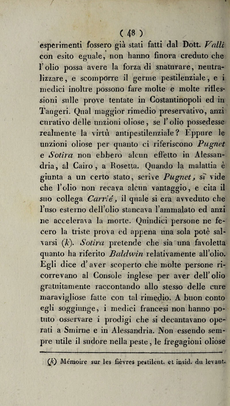 esperimenti fossero già stati fatti dal Dott. Valli con esito eguale, non hanno finora creduto che r olio possa avere la forza di snaturare, neutra¬ lizzare , e scompórre il germe pestilenziale, e i medici inoltre possono fare molte e molte rifles¬ sioni sulle prove tentate in Costantinopoli ed in Tangeri. Qual maggior rimedio preservativo, anzi curativo delle unzioni oliose, se folio possedesse realmente la virtù antipestilenziale? Eppure le unzioni oliose per quanto ci riferiscono Pugnet e Solila non ebbero alcun effetto in Alessan¬ dria , al Cairo , a Rosetta. Quando la malattia è giunta a un certo stato, scrive Pugnet> st vide che l’olio non recava alcun vantaggio, e cita il suo collega Carrié, il quale si era avveduto che l’uso esterno dell’olio stancava l’ammalato ed anzi ne accelera\a la morte. Quindici persone ne fe¬ cero la triste prova ed appena una sola potè sal¬ varsi (K). Soliva pretende che sia una favoletta quanto ha riferito Baldwin relativamente all’olio. Egli dice d’aver scoperto che molte persone ri¬ correvano al Console inglese per aver dell’olio gratuitamente raccontando allo stesso delle cure maravigliose fatte con tal rimedio. A buon conto egli soggiunge, i medici francesi non hanno po¬ tuto osservare i prodigi che si decantavano ope¬ rati a Smirne e in Alessandria. Non essendo sem¬ pre utile il sudore nella peste, le fregagioni oliose (fi) Memoire sur les fìèvres pestilent. et iusid. dii levant.