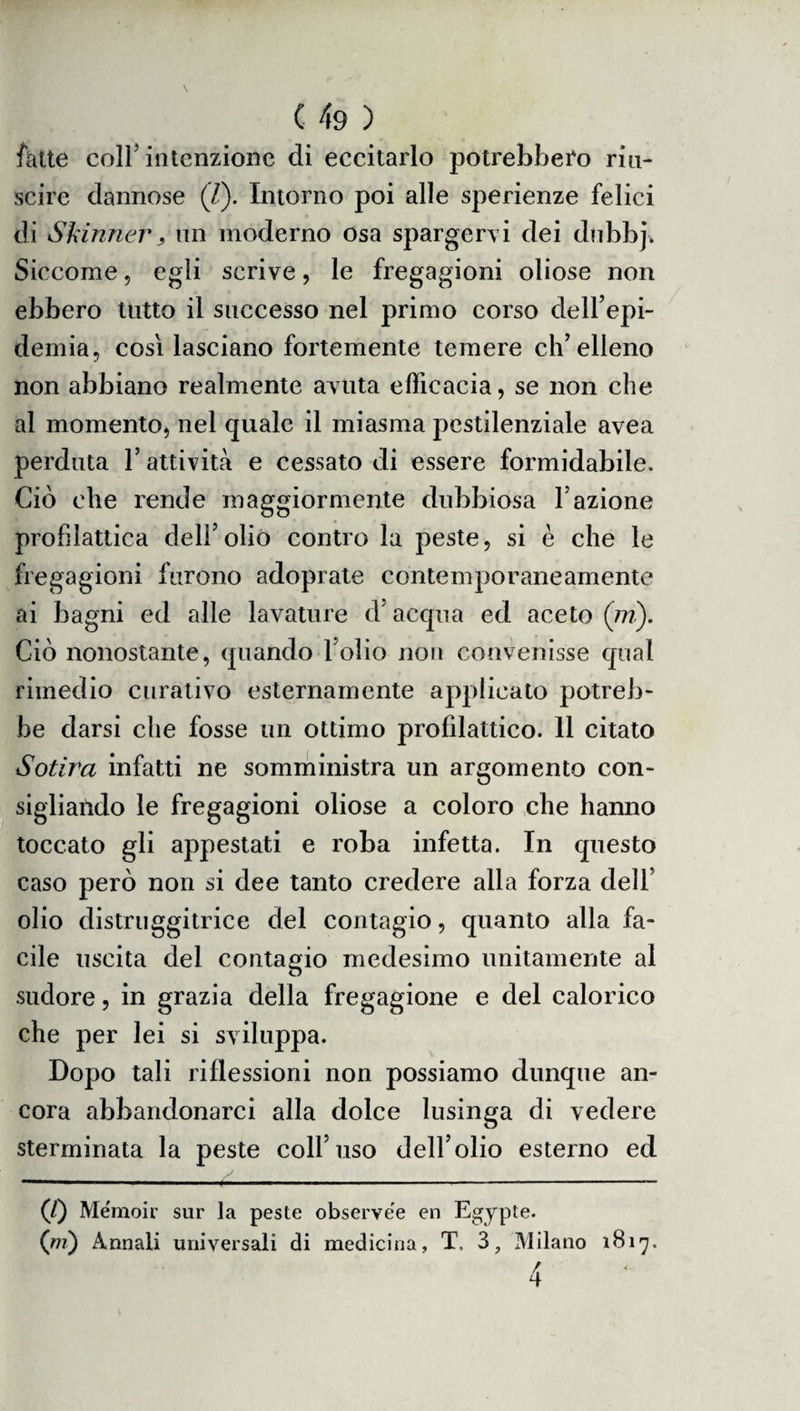 fatte coll intenzione di eccitarlo potrebbero riu¬ scire dannose (Z). Intorno poi alle sperienze felici di Skinner} un moderno osa spargervi dei dubbj. Siccome, egli scrive, le fregagioni oliose non ebbero tutto il successo nel primo corso dell’epi¬ demia, cosi lasciano fortemente temere ch’elleno non abbiano realmente avuta efficacia, se non che al momento, nel quale il miasma pestilenziale avea perduta l’attività e cessato di essere formidabile. Ciò che rende maggiormente dubbiosa l’azione profilattica dell’oliò contro la peste, si è che le fregagioni furono adoprate contemporaneamente ai bagni ed alle lavature d’acqua ed aceto (in). Ciò nonostante, quando l’olio non convenisse qual rimedio curativo esternamente applicato potreb¬ be darsi che fosse un ottimo profilattico. 11 citato Sotira infatti ne somministra un argomento con¬ sigliando le fregagioni oliose a coloro che hanno toccato gli appestati e roba infetta. In questo caso però non si dee tanto credere alla forza dell’ olio distruggitrice del contagio, quanto alla fa¬ cile uscita del contagio medesimo unitamente al sudore, in grazia della fregagione e del calorico che per lei si sviluppa. Dopo tali riflessioni non possiamo dunque an¬ cora abbandonarci alla dolce lusinga di vedere sterminata la peste coll’uso dell’olio esterno ed (/) Memoir sur la peste observe'e en Egypte. (ni) Annali universali di medicina, T. 3, Milano 1817. 4