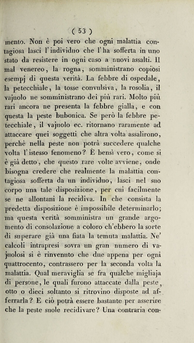 mento. Non è poi vero che ogni malattia con¬ tagiosa lasci T individuo che l7 ha sofferta in uno stato da resistere in ogni caso a nuovi assalti. Il mal venereo, la rogna, somministrano copiosi esempj di questa verità. La febbre di ospedale, la petecchiale, la tosse convulsiva, la rosolia, il vajuolo ne somministrano dei più rari. Molto più rari ancora ne presenta la febbre gialla, e con questa la peste bubonica. Se però la febbre pe¬ tecchiale , il vajuolo ec. ritornano raramente ad attaccare quei soggetti che altra volta assalirono, perchè nella peste non potrà succedere qualche volta f istesso fenomeno ? È bensì vero, come si è già detto, che questo rare volte avviene, onde bisogna credere che realmente la malattia con¬ tagiosa sofferta da un individuo, lasci nel suo corpo una tale disposizione, per cui facilmente se ne allontani la recidiva. In che consista la predetta disposizione è impossibile determinarlo; ma questa verità somministra un grande argo¬ mento di consolazione a coloro ch’ebbero la sorte di superare già una fiata la temuta malattia. Ne7 calcoli intrapresi sovra un gran numero di va¬ cuolosi si è rinvenuto che due appena per ogni quattrocento, contrassero per la seconda volta la malattia. Qual meraviglia se fra qualche migliaja di persone, le quali furono attaccate dalla peste otto o dieci soltanto si ritrovino disposte ad af¬ ferrarla ? E ciò potrà essere bastante per asserire che la peste suole recidivare? Una contraria con-