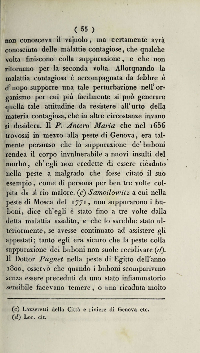 non conosceva il vajuolo, ma certamente avrà conosciuto delle malattie contagiose, che qualche volta finiscono colla suppurazione, e che non ritornano per la seconda volta. Allorquando la malattia contagiosa è accompagnata da febbre è d’uopo supporre una tale perturbazione nell’or¬ ganismo per cui più facilmente si può generare quella tale attitudine da resistere all’urto della materia contagiosa, che in altre circostanze invano si desidera. Il P. Antero Maria che nel i656 trovossi in mezzo alla peste di Genova, era tal¬ mente persuaso che la suppurazione de’ buboni rendea il corpo invulnerabile a nuovi insulti del morbo, eh’ egli non credette di essere ricaduto nella peste a malgrado che fosse citato il suo esempio, come di persona per ben tre volte col¬ pita da si rio malore, (c) Samoilowitz a cui nella peste di Mosca del 1771 , non suppurarono i bu¬ boni, dice ch’egli è stato fino a tre volte dalla detta malattia assalito, e che lo sarebbe stato ul¬ teriormente, se avesse continuato ad assistere gli appestati; tanto egli era sicuro che la peste colla suppurazione dei buboni non suole recidivare (d). Il Dottor Pugnet nella peste di Egitto dell’anno 1800, osservò che quando i buboni scomparivano senza essere preceduti da uno stato infiammatorio sensibile facevano temere, o una ricaduta molto (c) Lazzeretti della Citta e riviere di Genova etc. (d) Loc. cit.