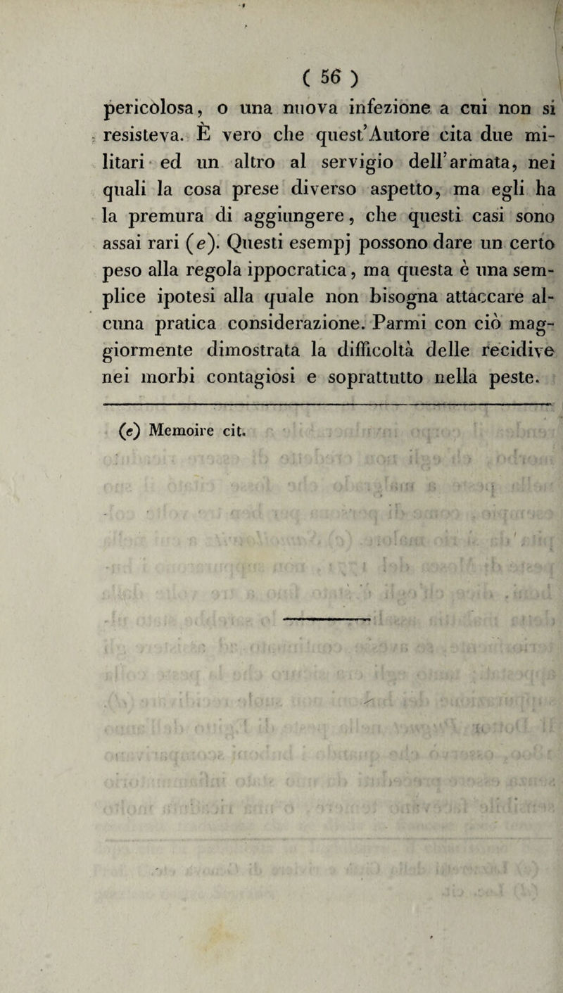 pericolosa, o una nuova infezione a cui non si resisteva. È vero che quest’Autore cita due mi¬ litari ed un altro al servigio deH’armata, nei quali la cosa prese diverso aspetto, ma egli ha la premura di aggiungere, che questi casi sono assai rari (e). Questi esempj possono dare un certo peso alla regola ippocratica, ma questa è una sem¬ plice ipotesi alla quale non bisogna attaccare al¬ cuna pratica considerazione. Panni con ciò mag¬ giormente dimostrata la difficoltà delle recidive nei morbi contagiosi e soprattutto nella peste. (e) Memoire cit. Oh’;?vl