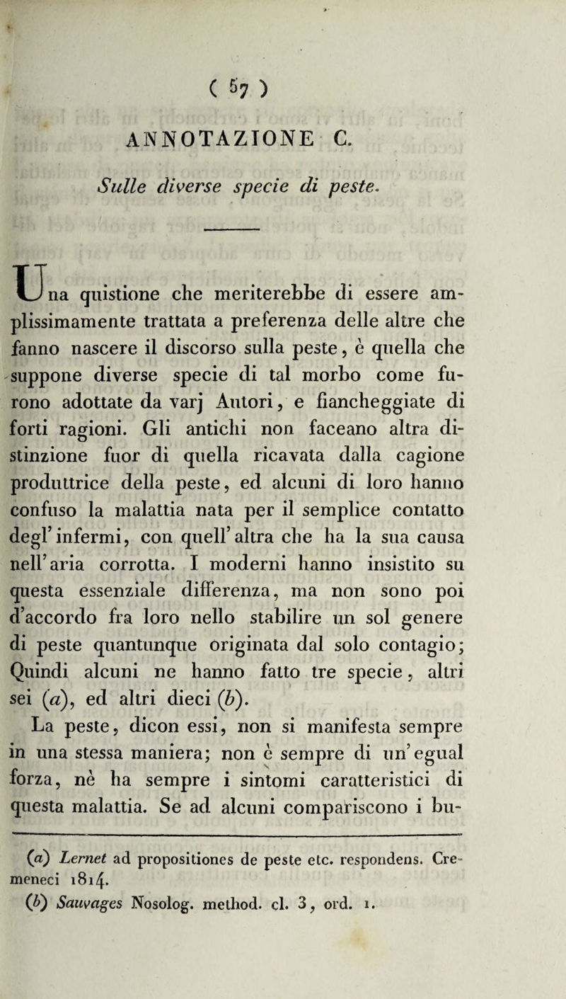 ANNOTAZIONE C. Sulle diverse specie di peste. TJna quistione che meriterebbe di essere am¬ plissimamente trattata a preferenza delle altre che fanno nascere il discorso sulla peste, è quella che suppone diverse specie di tal morbo come fu¬ rono adottate da varj Autori, e fiancheggiate di forti ragioni. Gli antichi non faceano altra di- o stinzione fuor di quella ricavata dalla cagione produttrice della peste, ed alcuni di loro hanno confuso la malattia nata per il semplice contatto degl’infermi, con quell’altra che ha la sua causa nell’aria corrotta. I moderni hanno insistito su questa essenziale differenza, ma non sono poi d’accordo fra loro nello stabilire un sol genere di peste quantunque originata dal solo contagio; Quindi alcuni ne hanno fatto tre specie, altri sei (a), ed altri dieci (b). La peste, dicon essi, non si manifesta sempre forza, nè ha sempre i sintomi caratteristici di questa malattia. Se ad alcuni compariscono i bu- (a) Lernet ad propositiones de peste etc. respondens. Cre- meneci 1814. Q>) Sauvages Nosolog. method. cl. 3, ord. 1.