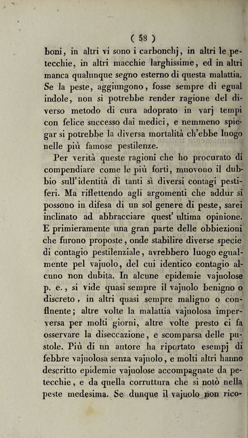 toni, in altri vi sono i carbonchj, in altri le pe¬ tecchie, in altri macchie larghissime, ed in altri manca qualunque segno esterno di questa malattia. Se la peste, aggiungono, fosse sempre di egual indole, non si potrebbe render ragione del di¬ verso metodo di cura adoprato in varj tempi con felice successo dai medici, e nemmeno spie¬ gar si potrebbe la diversa mortalità ch’ebbe luogo nelle più famose pestilenze. Per verità queste ragioni che ho procurato di compendiare come le più forti, muovono il dub¬ bio sull’identità di tanti si diversi contagi pesti¬ feri. Ma riflettendo agli argomenti che addur si possono in difesa di un sol genere di peste, sarei inclinato ad abbracciare quest’ ultima opinione. E primieramente una gran parte delle obbiezioni che furono proposte, onde stabilire diverse specie di contagio pestilenziale, avrebbero luogo egual¬ mente pel vajuolo, del cui identico contagio al¬ cuno non dubita. In alcune epidemie vajuolose p. e., si vide quasi sempre il vajuolo benigno o discreto > in altri quasi sempre maligno o con¬ fluente; altre volte la malattia vajuolosa imper¬ versa per molti giorni, altre volte presto ci fa osservare la diseccazione, e scomparsa delle pu¬ stole. Più di un autore ha riportato esempi di febbre vajuolosa senza vajuolo, e molti altri hanno descritto epidemie vajuolose accompagnate da pe¬ tecchie , e da quella corruttura che si notò nella peste medesima. Se dunque il vajuolo jaon rico-