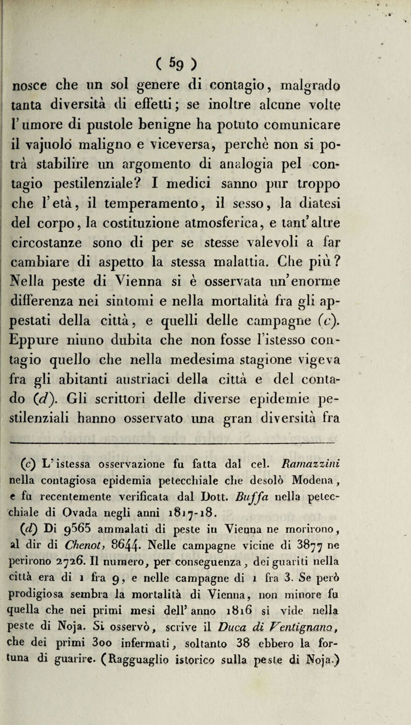 nosce che un sol genere di contagio, malgrado tanta diversità di effetti ; se inoltre alcune volte l’umore di pustole benigne ha potuto comunicare il vajuolò maligno e viceversa, perchè non si po¬ trà stabilire un argomento di analogia pel con¬ tagio pestilenziale? I medici sanno pur troppo che l’età, il temperamento, il sesso, la diatesi del corpo, la costituzione atmosferica, e tant’altre circostanze sono di per se stesse valevoli a far cambiare di aspetto la stessa malattia. Che più? Nella peste di Vienna si è osservata uff enorme differenza nei sintomi e nella mortalità fra gli ap¬ pestati della città, e quelli delle campagne (c). Eppure niuno dubita che non fosse l’istesso con¬ tagio quello che nella medesima stagione vigeva fra gli abitanti austriaci della città e del conta¬ do (d\ Gli scrittori delle diverse epidemie pe¬ stilenziali hanno osservato una gran diversità fra (c) L'istessa osservazione fu fatta dal cel. Ramazzini nella contagiosa epidemia petecchiale che desolò Modena, e fu recentemente verificata dal Dott. Buffa nella petec¬ chiale di Ovada negli anni 1817-18. (d) Di 9565 ammalati di peste in Vienna ne morirono, al dir di Chenot, 8644* Nelle campagne vicine di 3877 ne perirono 2726. Il numero, per conseguenza, dei guariti nella città era di 1 fra 9, e nelle campagne di 1 fra 3. Se però prodigiosa sembra la mortalità di Vienna, non minore fu quella che nei primi mesi dell’ anno 1816 si vide nella peste di Noja. Si osservò, scrive il Duca di Vcntignano, che dei primi 3oo infermati, soltanto 38 ebbero la for¬ tuna di guarire. (Ragguaglio istorico sulla peste di Noja.)