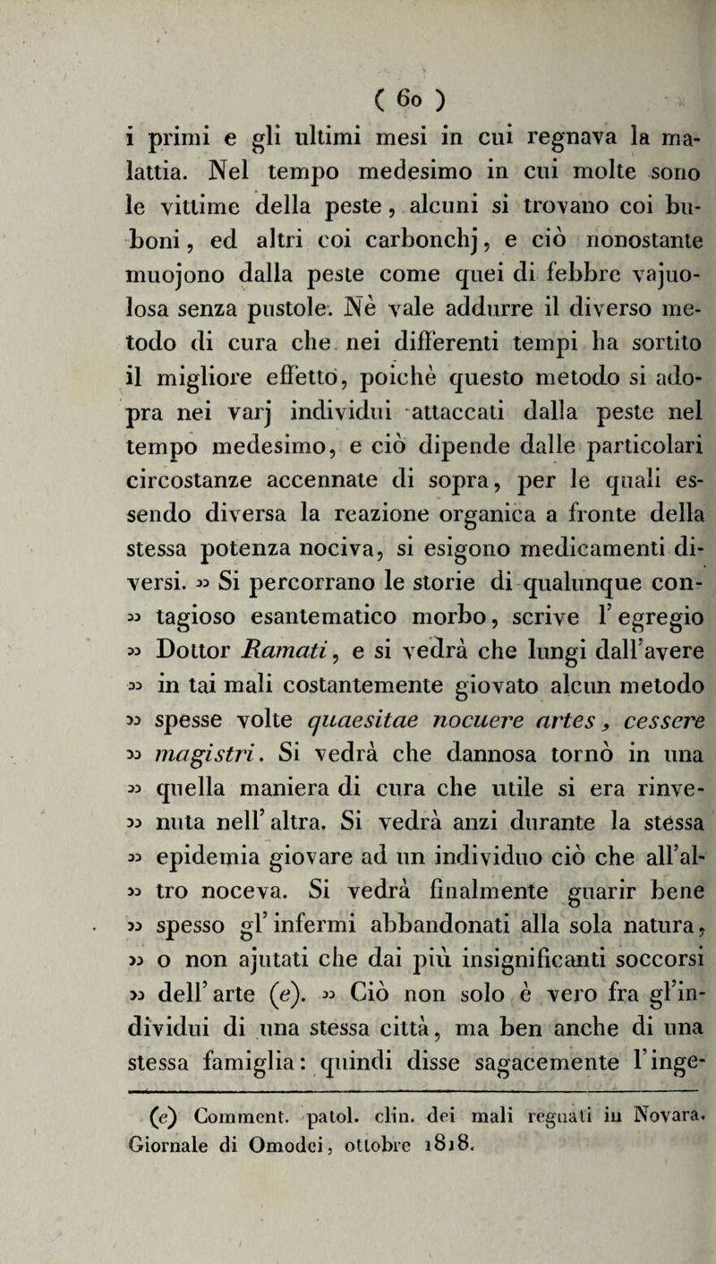 i primi e gli ultimi mesi in cui regnava la ma¬ lattia. Nel tempo medesimo in cui molte sono le vittime della peste, alcuni si trovano coi bn- boni, ed altri coi carbonchj, e ciò nonostante muojono dalla peste come quei di febbre vajuo- losa senza pustole. Nè vale addurre il diverso me¬ todo di cura che nei differenti tempi ha sortito il migliore effetto, poiché questo metodo si ado- pra nei varj individui attaccati dalla peste nel tempo medesimo, e ciò dipende dalle particolari circostanze accennate di sopra, per le quali es¬ sendo diversa la reazione organica a fronte della stessa potenza nociva, si esigono medicamenti di¬ versi. « Si percorrano le storie di qualunque con- « tagioso esantematico morbo, scrive F egregio » Dottor Ramati, e si vedrà che lungi dall’avere 35 in tai mali costantemente giovato alcun metodo ^ spesse volte quaesitae nocuere artes , cessare 33 magistri. Si vedrà che dannosa tornò in una 33 quella maniera di cura che utile si era rinve- 33 nuta nell’altra. Si vedrà anzi durante la stéssa 33 epidemia giovare ad un individuo ciò che all’al- 33 tro noceva. Si vedrà finalmente guarir bene 33 spesso gl’ infermi abbandonati alla sola natura, 33 o non ajutati che dai più insignificanti soccorsi >3 dell’arte (e). » Ciò non solo è vero fra gl’in¬ dividui di una stessa città, ma ben anche di una stessa famiglia: quindi disse sagacemente l’inge- (e) Comment. patol. din. dei mali regnati in Novara. Giornale di Omodei, ottobre 1818. /