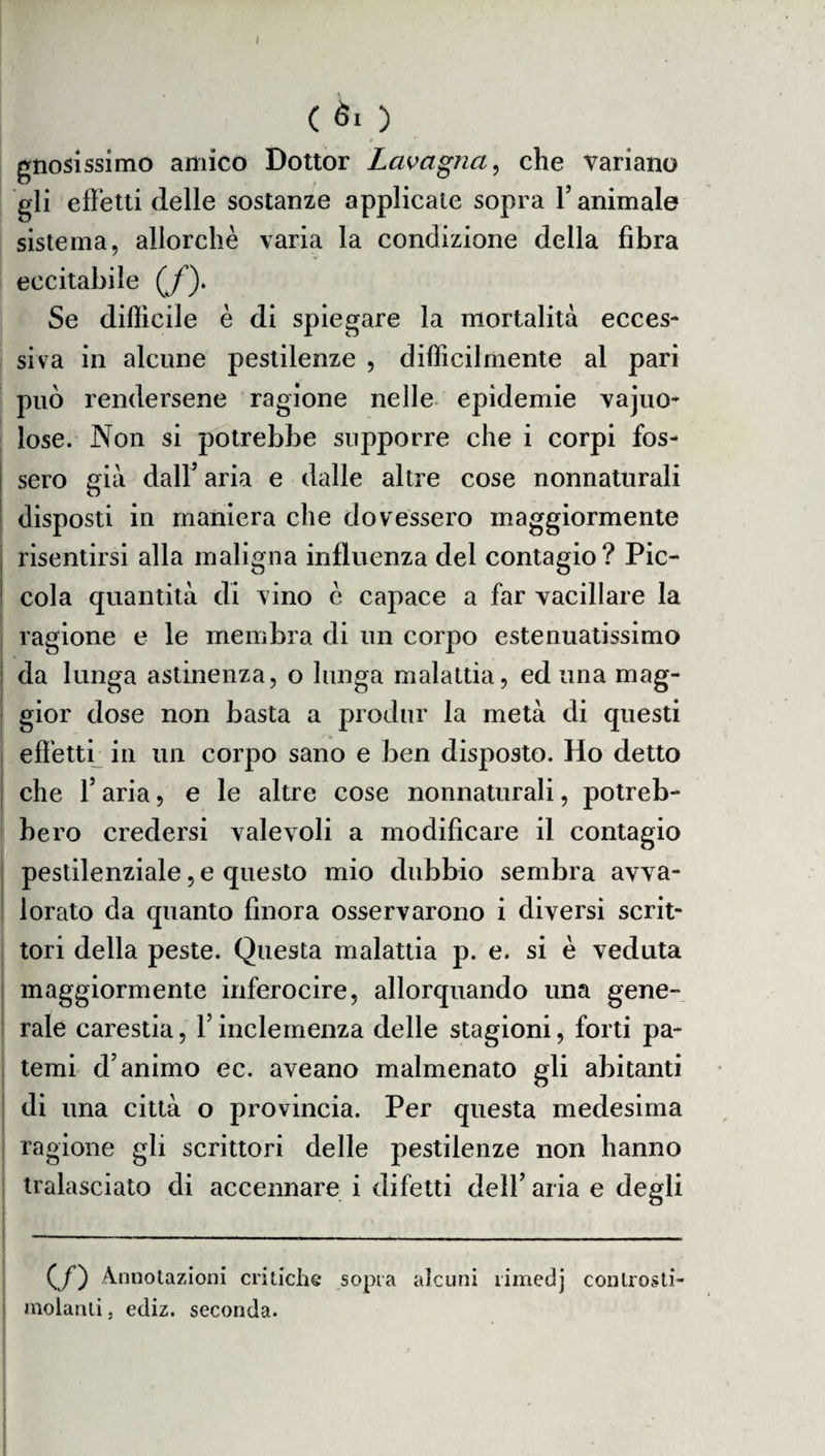 I ( èi ) gnosissimo amico Dottor Lavagna, che variano gli effetti delle sostanze applicate sopra 1’ animale sistema, allorché varia la condizione della fibra eccitabile (/). Se difficile è di spiegare la mortalità ecces¬ siva in alcune pestilenze , difficilmente al pari può rendersene ragione nelle epidemie vajuo- lose. Non si potrebbe supporre che i corpi fos¬ sero già dall’ aria e dalle altre cose nonnaturali disposti in maniera che dovessero maggiormente risentirsi alla maligna influenza del contagio? Pic¬ cola quantità di vino è capace a far vacillare la ragione e le membra di un corpo estenuatissimo da lunga astinenza, o lunga malattia, ed una mag¬ gior dose non basta a produr la metà di questi effetti in un corpo sano e ben disposto. Ho detto che l’aria, e le altre cose nonnaturali, potreb¬ bero credersi valevoli a modificare il contagio pestilenziale, e questo mio dubbio sembra avva¬ lorato da quanto finora osservarono i diversi scrit¬ tori della peste. Questa malattia p. e. si è veduta maggiormente inferocire, allorquando una gene¬ rale carestia, Y inclemenza delle stagioni, forti pa¬ temi d’animo ec. aveano malmenato gli abitanti di una città o provincia. Per questa medesima ragione gli scrittori delle pestilenze non hanno tralasciato di accennare i difetti dell’ aria e degli (f) Annotazioni critiche sopra alcuni rimedj conlrosti molanti, ediz. seconda.