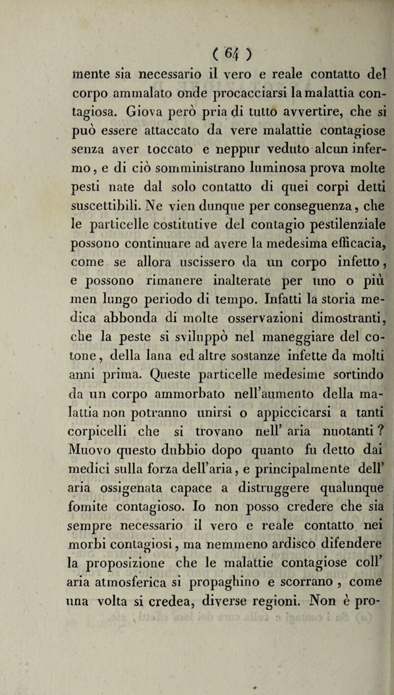 mente sia necessario il vero e reale contatto del corpo ammalato onde procacciarsi la malattia con¬ tagiosa. Giova però pria di tutto avvertire, che si può essere attaccato da vere malattie contagiose senza aver toccato e neppur veduto alcun infer¬ mo, e di ciò somministrano luminosa prova molte pesti nate dal solo contatto di quei corpi detti suscettibili. Ne vien dunque per conseguenza, che le particelle costitutive del contagio pestilenziale possono continuare ad avere la medesima efficacia, come se allora uscissero da un corpo infetto, e possono rimanere inalterate per tino o più men lungo periodo di tempo. Infatti la storia me¬ dica abbonda di molte osservazioni dimostranti, che la peste si sviluppò nel maneggiare del co¬ tone, della lana ed altre sostanze infette da molti anni prima. Queste particelle medesime sortindo da un corpo ammorbato nell’aumento della ma¬ lattia non potranno unirsi o appiccicarsi a tanti corpicelli che si trovano nell’ aria nuotanti ? Muovo questo dubbio dopo quanto fu detto dai medici sulla forza dell’aria, e principalmente dell’ aria ossigenata capace a distruggere qualunque fomite contagioso. Io non posso credere che sia sempre necessario il vero e reale contatto nei morbi contagiosi, ma nemmeno ardisco difendere la proposizione che le malattie contagiose coll’ aria atmosferica si propaghino e scorrano , come una volta si credea, diverse regioni. Non è prò-