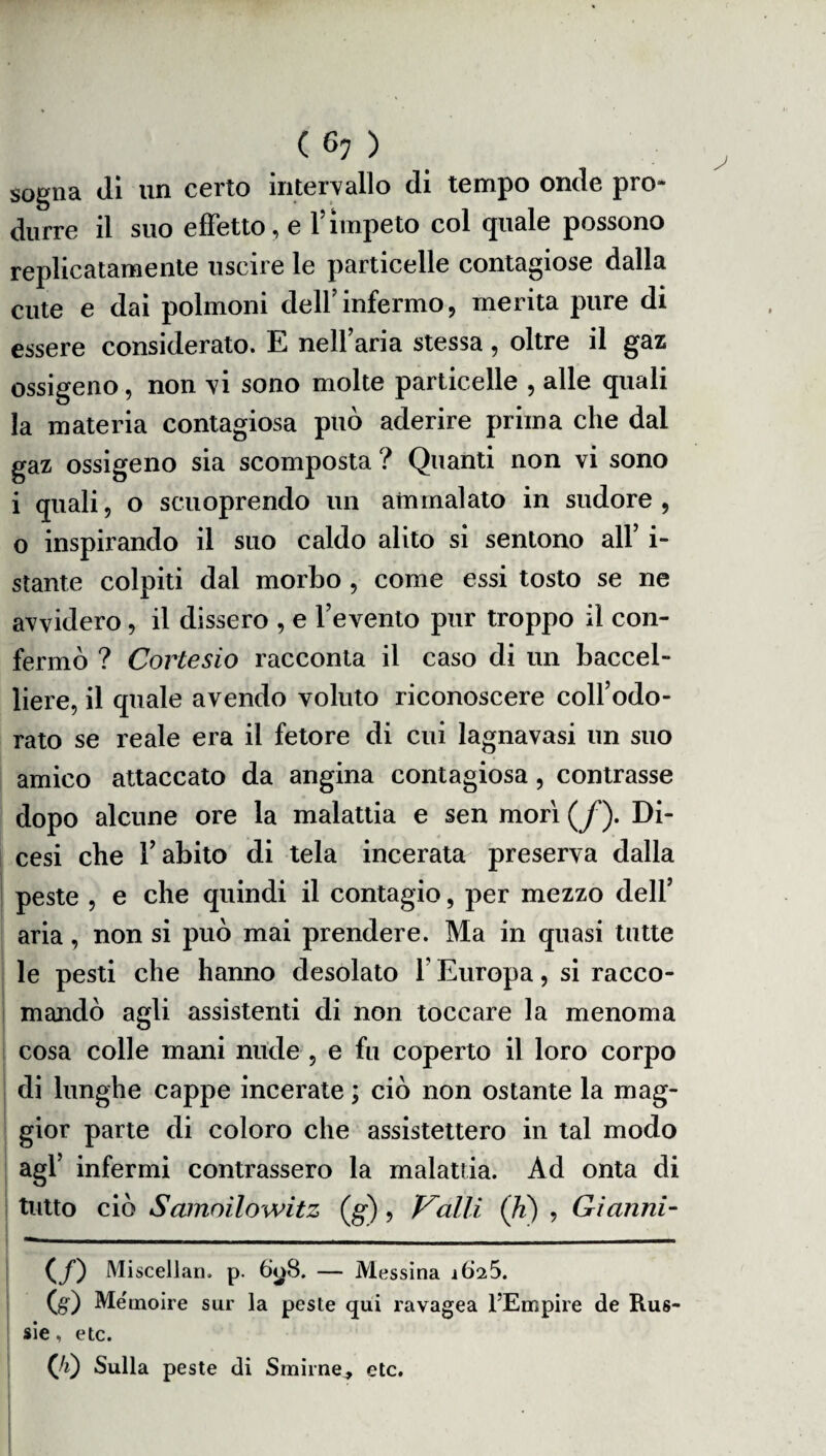 sogna Ji un certo intervallo di tempo onde pro¬ durre il suo effetto, e l’ìmpeto col quale possono replicatamente uscire le particelle contagiose dalla cute e dai polmoni dell’infermo, merita pure di essere considerato. E nell’aria stessa, oltre il gaz ossigeno, non vi sono molte particelle , alle quali la materia contagiosa può aderire prima che dal gaz ossigeno sia scomposta ? Quanti non vi sono i quali, o scuoprendo un ammalato in sudore , o inspirando il suo caldo alito si sentono all’ i- stante colpiti dal morbo , come essi tosto se ne avvidero, il dissero , e l’evento pur troppo il con¬ fermò ? Cortesio racconta il caso di un baccel¬ liere, il quale avendo voluto riconoscere coll’odo¬ rato se reale era il fetore di cui lagnavasi un suo amico attaccato da angina contagiosa, contrasse dopo alcune ore la malattia e sen morì (y*). Di¬ cesi che l’abito di tela incerata preserva dalla peste , e che quindi il contagio, per mezzo dell’ aria, non si può mai prendere. Ma in quasi tutte le pesti che hanno desolato 1 Europa, si racco¬ mandò agli assistenti di non toccare la menoma cosa colle mani nude , e fu coperto il loro corpo di lunghe cappe incerate ; ciò non ostante la mag¬ gior parte di coloro che assistettero in tal modo agl’ infermi contrassero la malattia. Ad onta di tutto ciò Samoilowitz (g) , Valli (li) , Gianni- (/) Miscellan. p. òyB. — Messina ì625. (g) Me'moire sur la peste qui ravagea FEmpire de Rus¬ sie , etc. (’/i) Sulla peste di Smirne, etc.