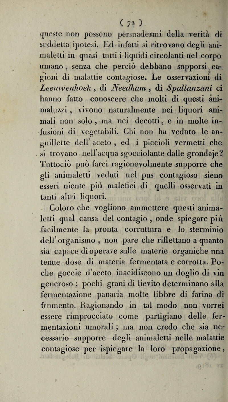 < ) queste non possono persuadermi della verità di suddetta ipotesi. Ed infatti si ritrovano degli ani- maletti in quasi tutti i liquidi circolanti nel corpo umano , senza che perciò debbano supporsi ca¬ gioni di malattie contagiose. Le osservazioni di Leeuwenhoek , di Neeclham , di Spallanzani ci hanno fatto conoscere che molti di questi ani- maluzzi , vivono naturalmente nei liquori ani¬ mali non solo , ma nei decotti, e in molte in¬ fusioni di vegetabili. Chi non ha veduto le au¬ gi ili Ielle dell* aceto , ed i piccioli permetti che . si trovano nelf acqua sgocciolante dalle grondaje? Tuttociò può farci ragionevolmente supporre che gli animaletti veduti nel pus contagioso sieno esseri niente piò malefici di quelli osservati in tanti altri liquori. Coloro che vogliono ammettere questi anima- letti qual causa del contagio , onde spiegare più facilmente la pronta corruttura e lo sterminio dell’ organismo , non pare che riflettano a quanto sia capace di operare sulle materie organiche una tenue dose di materia fermentata e corrotta. Po¬ che goccie d’aceto inacidiscono un doglio di vin generoso ; pochi grani di lievito determinano alla fermentazione panaria molte libbre di farina di frumento. Ragionando in tal modo non vorrei essere rimprocciato come partigiano delle fer¬ mentazioni umorali ; ma non credo che sia ne¬ cessario supporre degli animaletti nelle malattie contagiose per ispiegare la loro propagazione 7