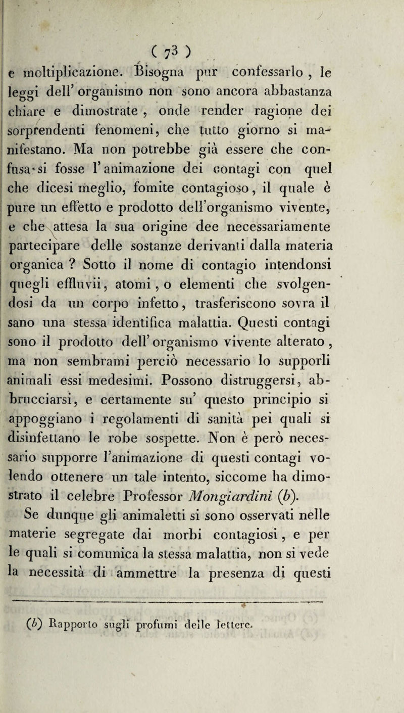 * . e moltiplicazione. Bisogna pur confessarlo , le leggi dell’ organismo non sono ancora abbastanza chiare e dimostrate , onde render ragione dei sorprendenti fenomeni, che tutto giorno si ma- nifestano. Ma non potrebbe già essere che con¬ fusa* si fosse l’animazione dei contagi con quel che dicesi meglio, fomite contagioso, il quale è pure un effetto e prodotto dell’organismo vivente, e che attesa la sua origine dee necessariamente partecipare delle sostanze derivanti dalla materia organica ? Sotto il nome di contagio intendonsi quegli efìluvii, atomi, o elementi che svolgen¬ dosi da un corpo infetto, trasferiscono sovra il sano una stessa identifica malattia. Questi contagi sono il prodotto dell’ organismo vivente alterato , ma non sembrami perciò necessario lo supporli animali essi medesimi. Possono distruggersi, ab- bmcciarsi, e certamente su’ questo principio si appoggiano i regolamenti di sanità pei quali si disinfettano le robe sospette. Non è però neces¬ sario supporre l’animazione di questi contagi vo¬ lendo ottenere un tale intento, siccome ha dimo¬ strato il celebre Professor Mongiardirti (b). Se dunque gli animaletti si sono osservati nelle materie segregate dai morbi contagiosi, e per le quali si comunica la stessa malattia, non si vede la necessità di ammettre la presenza di questi (Z>) Piapporlo sugli profumi deile lettere.