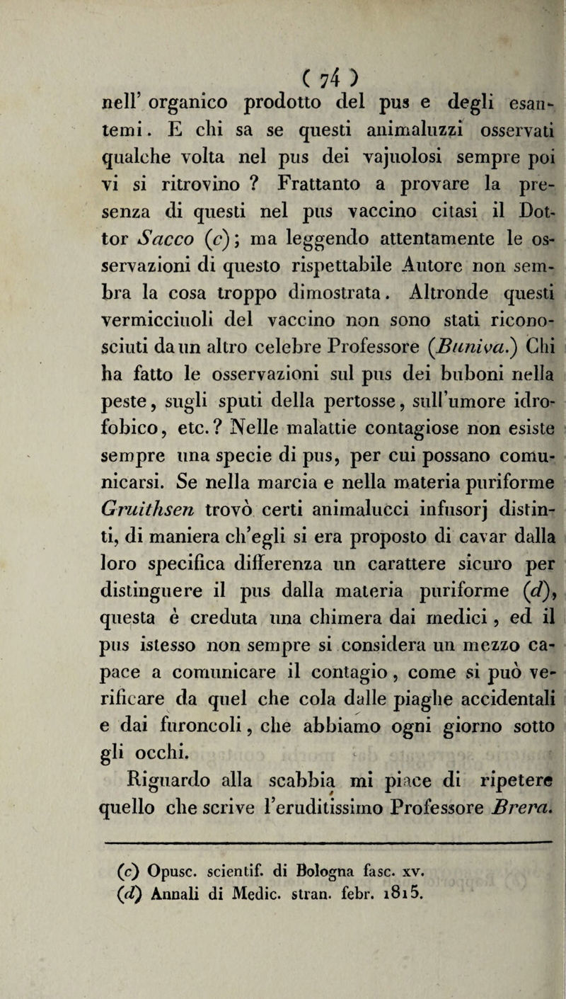 nell’ organico prodotto del pus e degli esan¬ temi. E chi sa se questi animaluzzi osservati qualche volta nel pus dei vajuolosi sempre poi vi si ritrovino ? Frattanto a provare la pre¬ senza di questi nel pus vaccino citasi il Dot¬ tor Sacco (c) ; ma leggendo attentamente le os¬ servazioni di questo rispettabile Autore non sem¬ bra la cosa troppo dimostrata. Altronde questi vermicciuoli del vaccino non sono stati ricono¬ sciuti da un altro celebre Professore (Buniva.) Chi ha fatto le osservazioni sul pus dei buboni nella peste, sugli sputi della pertosse, sull’umore idro¬ fobico, etc.? Nelle malattie contagiose non esiste sempre una specie di pus, per cui possano comu¬ nicarsi. Se nella marcia e nella materia puriforme Gruithsen trovò certi animalucci infusorj distin¬ ti, di maniera ch’egli si era proposto di cavar dalla loro specifica differenza un carattere sicuro per distinguere il pus dalla materia puriforme (cT)y questa è creduta una chimera dai medici, ed il pus istesso non sempre si considera un mezzo ca¬ pace a comunicare il contagio, come si può ve¬ rificare da quel che cola dalle piaghe accidentali e dai furoncoli, che abbiamo ogni giorno sotto gli occhi. Riguardo alla scabbia mi piace di ripetere quello che scrive reruditissimo Professore Brera. (c) Opusc. scientif. di Bologna fase. xv. (d) Annali di Medie, stran. febr. i8i5.