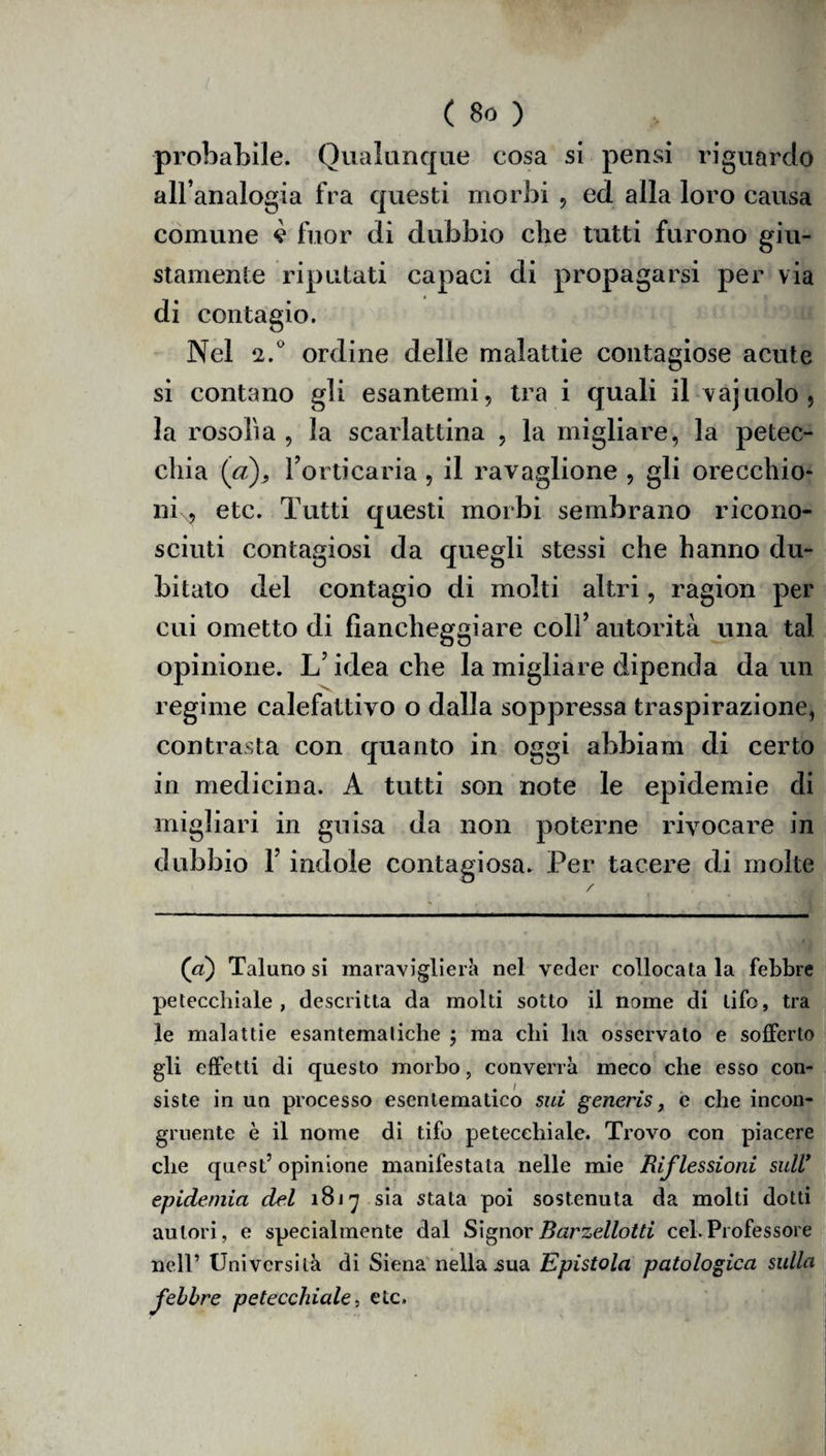 probabile. Qualunque cosa si pensi riguardo all’analogia fra questi morbi , ed alla loro causa comune v fuor di dubbio che tutti furono giu¬ stamente riputati capaci di propagarsi per via di contagio. Nel 2.° ordine delle malattie contagiose acute si contano gli esantemi, tra i quali il vajuolo, la rosolìa , la scarlattina , la migliare, la petec¬ chia (a), l’orticaria , il ravaglione , gli orecchio- nix, etc. Tutti questi morbi sembrano ricono¬ sciuti contagiosi da quegli stessi che hanno du¬ bitato del contagio di molti altri, ragion per cui ometto di fiancheggiare coll’autorità una tal opinione. L’idea che la migliare dipenda da un regime calefattivo o dalla soppressa traspirazione, contrasta con quanto in oggi ahbiam di certo in medicina. A tutti son note le epidemie di migliaci in guisa da non poterne rivocare in dubbio l’indole contagiosa. Per tacere di molte (a) Taluno si maraviglierà nel veder collocata la febbre petecchiale, descritta da molti sotto il nome di tifo, tra le malattie esantematiche ; ma chi ha osservato e sofferto gli effetti di questo morbo, converrà meco che esso con¬ siste in un processo esentematico sui generis, e che incon¬ gruente è il nome di tifo petecchiale. Trovo con piacere che quest5 opinione manifestata nelle mie Riflessioni sull* epidemia del 1817 sia stata poi sostenuta da molti dotti autori, e specialmente dal Signor Barzellotti cel. Professore nell’ Università di Siena nella .sua Epistola patologica sulla febbre petecchiale, etc.