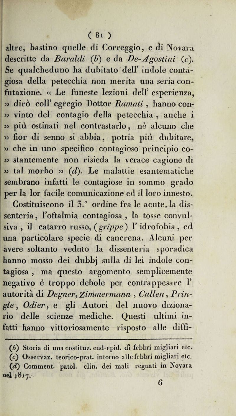( 8i ) altre, bastino quelle di Correggio, e di Novara descritte da Baraldi (b) e da De-Agostini, (c). Se qualcheduno ha dubitato dell’ indole conta¬ giosa della petecchia non merita una seria con¬ futazione. « Le funeste lezioni dell’ esperienza, 33 dirò coll’ egregio Dottor Ramati , hanno con- 33 vinto del contagio della petecchia , anche i 33 più ostinati nel contrastarlo, nè alcuno che 53 fior di senno si abbia, potria più dubitare, 33 che in uno specifico contagioso principio co- 33 stantemente non risieda la verace cagione di 33 tal morbo 33 (et). Le malattie esantematiche sembrano infatti le contagiose in sommo grado per la lor facile comunicazione ed il loro innesto. Costituiscono il 3.° ordine fra le acute,, la dis¬ senteria , l’oftalmia contagiosa , la tosse convul¬ siva , il catarro russo, (grippe) P idrofobia, ed una particolare specie di cancrena. Alcuni per avere soltanto veduto la dissenteria sporadica hanno mosso dei dubbj sulla di lei indole con¬ tagiosa , ma questo argomento semplicemente negativo è troppo debole per contrappesare P autorità di Degner, Zimmermann , Cullen, Prin- gle, Oclier, e gli Autori del nuovo diziona¬ rio delle scienze mediche. Questi ultimi in¬ fatti hanno vittoriosamente risposto alle diffi- (b) Storia di una costituz. end-epid. di febbri migliari etc. (’c) Osservaz. teorico-prat. intorno alle febbri migliari eie. (d) Comment. patol. din. dei mali regnati in Novara nei 1817. 6
