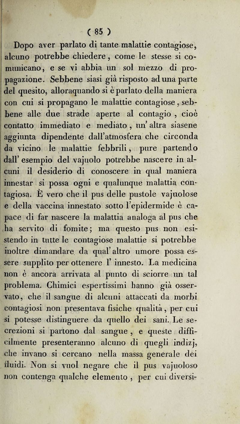 Dopo aver parlato di tante malattie contagiose, alcuno potrebbe chiedere, come le stesse si co» manicano, e se vi abbia un sol mezzo di pro¬ pagazione. Sebbene siasi già risposto ad una parte del quesito, allorquando si è parlato della maniera con cui si propagano le malattie contagiose, seb¬ bene alle due strade aperte al contagio , cioè contatto immediato e mediato, un’altra siasene aggiunta dipendente dall’atmosfera che circonda da vicino le malattie febbrili, pure partendo dall’ esempio del vajuolo potrebbe nascere in al¬ cuni il desiderio di conoscere in qual maniera innestar si possa ogni e qualunque malattia con¬ tagiosa. È vero che il pus delle pustole vajuolose e della vaccina innestato sotto l’epidermide è ca¬ pace di far nascere la malattia analoga al pus che ha servito di fomite ; ma questo pus non esi¬ stendo in tutte le contagiose malattie si potrebbe inoltre dimandare da qual’altro umore possa es¬ sere supplito per ottenere 1’ innesto. La medicina non è ancora arrivata al punto di sciorre un tal problema. Chimici espertissimi hanno già osser¬ vato, che il sangue di alcuni attaccati da morbi contagiosi non presentava fisiche qualità, per cui si potesse distinguere da quello dei sani. Le se¬ crezioni si partono dal sangue , e queste diffi¬ cilmente presenteranno alcuno di quegli indizj, die invano si cercano nella massa generale dei fluidi. Non si vuol negare che il pus vajuoloso non contenga qualche elemento , per cui diversi-