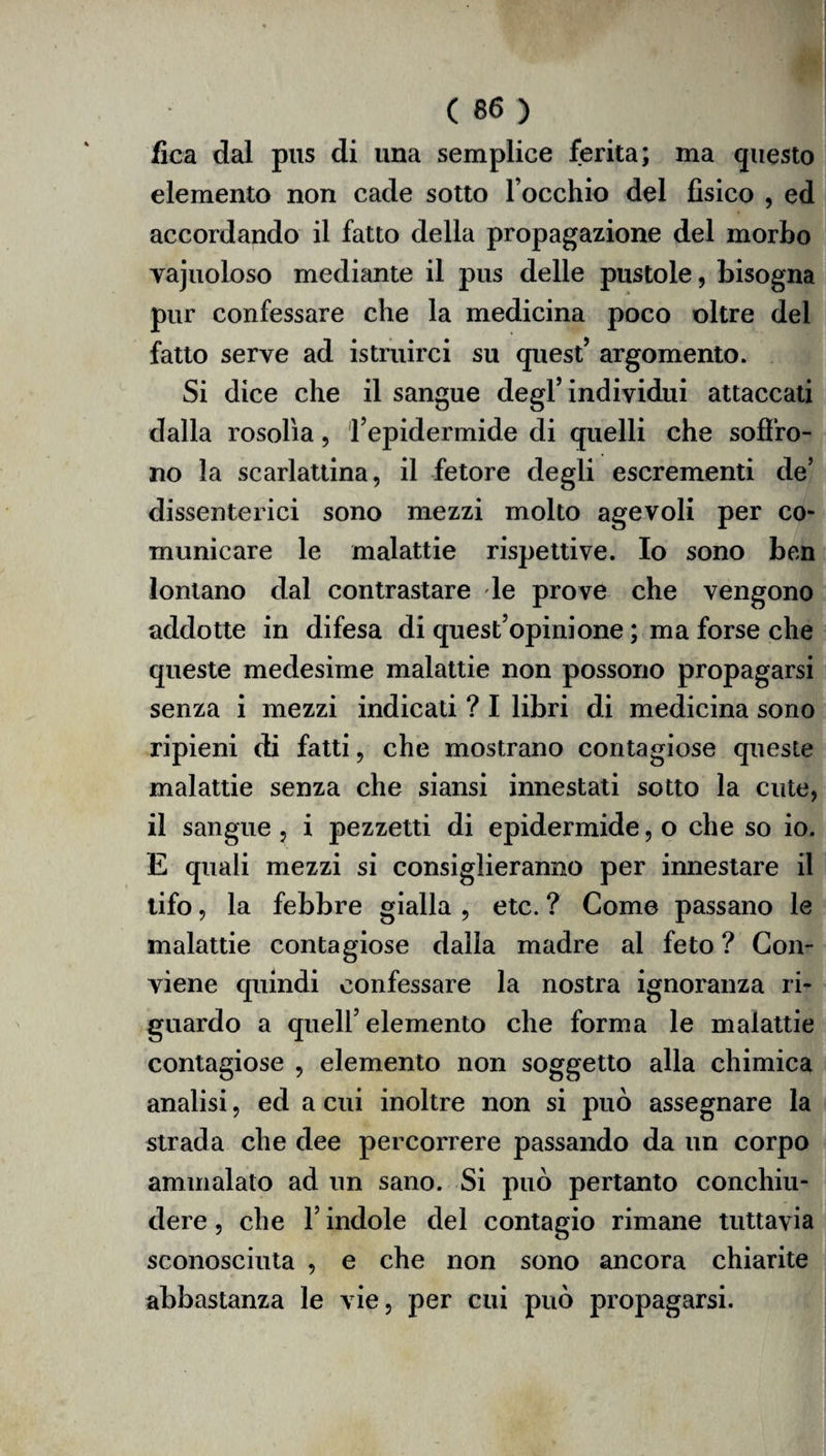 fica dal pus di una semplice ferita; ma questo elemento non cade sotto l occhio del fisico , ed accordando il fatto della propagazione del morbo yajuoloso mediante il pus delle pustole, bisogna pur confessare che la medicina poco oltre del fatto serve ad istruirci su quest’ argomento. Si dice che il sangue degl’individui attaccati dalla rosolìa, l’epidermide di quelli che soffro¬ no la scarlattina, il fetore degli escrementi de’ dissenterici sono mezzi molto agevoli per co¬ municare le malattie rispettive. Io sono ben lontano dal contrastare le prove che vengono addotte in difesa di quest’opinione ; ma forse che queste medesime malattie non possono propagarsi senza i mezzi indicati ? I libri di medicina sono ripieni di fatti, che mostrano contagiose queste malattie senza che siansi innestati sotto la cute, il sangue , i pezzetti di epidermide, o che so io. E quali mezzi si consiglieranno per innestare il tifo, la febbre gialla , etc. ? Come passano le malattie contagiose dalla madre al feto ? Con¬ viene quindi confessare la nostra ignoranza ri¬ guardo a quell’elemento che forma le malattie contagiose , elemento non soggetto alla chimica analisi, ed a cui inoltre non si può assegnare la strada che dee percorrere passando da un corpo ammalato ad un sano. Si può pertanto conchiu¬ dere , che l’indole del contagio rimane tuttavia sconosciuta , e che non sono ancora chiarite abbastanza le vie, per cui può propagarsi.