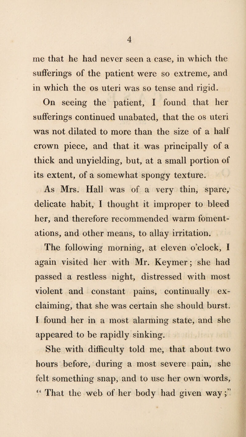 me that he had never seen a case, in which the sufferings of the patient were so extreme, and in which the os uteri was so tense and rigid. On seeing the patient, I found that her sufferings continued unabated, that the os uteri was not dilated to more than the size of a half crown piece, and that it was principally of a thick and unyielding, but, at a small portion of its extent, of a somewhat spongy texture. As Mrs. Hall was of a very thin, spare, delicate habit, I thought it improper to bleed her, and therefore recommended warm foment¬ ations, and other means, to allay irritation. The following morning, at eleven o’clock, I again visited her with Mr. Keymer; she had passed a restless night, distressed with most violent and constant pains, continually ex¬ claiming, that she was certain she should burst. I found her in a most alarming state, and she appeared to be rapidly sinking. She with difficulty told me, that about two hours before, during a most severe pain, she felt something snap, and to use her own words, “ That the web of her body had given way