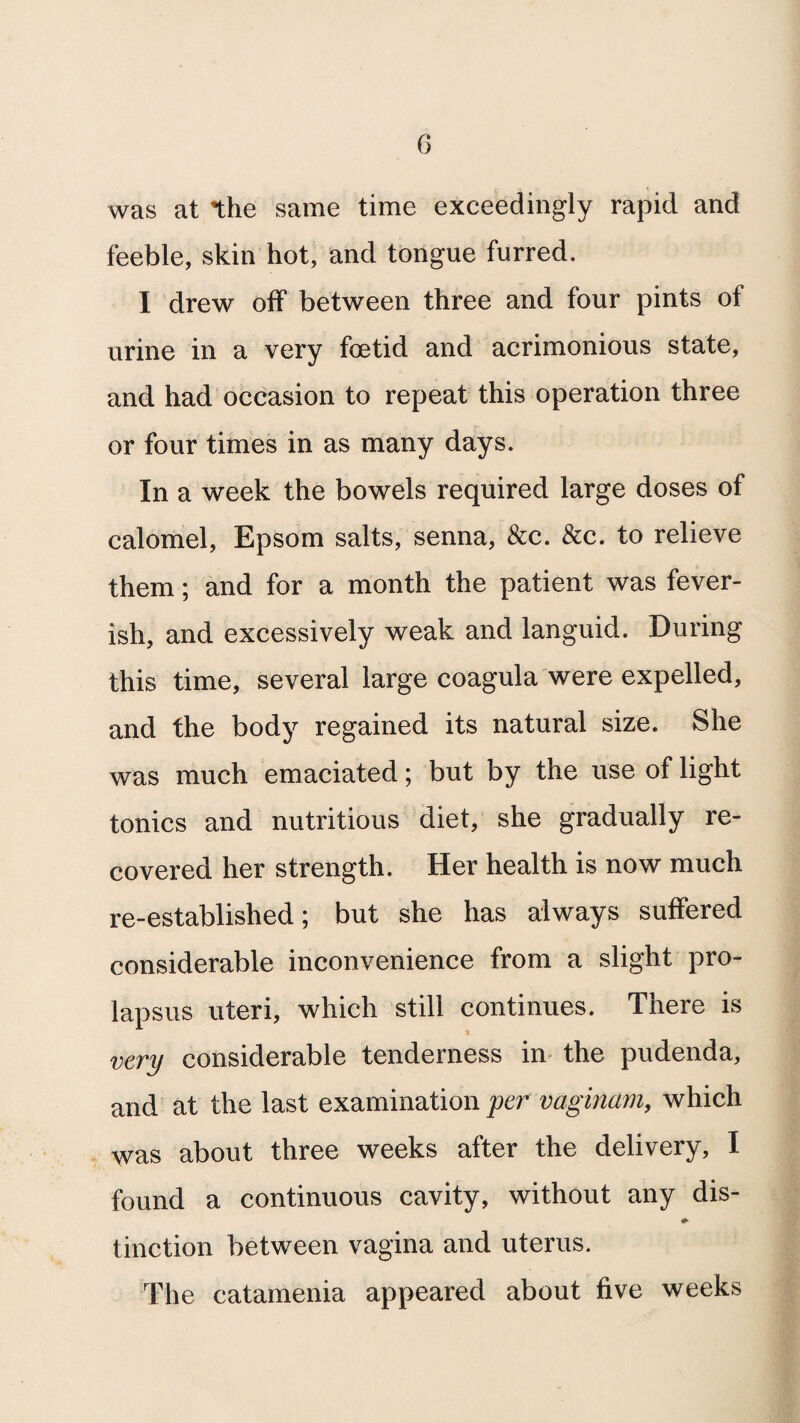was at the same time exceedingly rapid and feeble, skin hot, and tongue furred. I drew off between three and four pints of urine in a very foetid and acrimonious state, and had occasion to repeat this operation three or four times in as many days. In a week the bowels required large doses of calomel, Epsom salts, senna, &c. &c. to relieve them; and for a month the patient was fever¬ ish, and excessively weak and languid. During this time, several large coagula were expelled, and the body regained its natural size. She was much emaciated; but by the use of light tonics and nutritious diet, she gradually re¬ covered her strength. Her health is now much re-established; but she has always suffered considerable inconvenience from a slight pro¬ lapsus uteri, which still continues. There is very considerable tenderness in the pudenda, and at the last examination per vaginam, which was about three weeks after the delivery, I found a continuous cavity, without any dis- tinction between vagina and uterus. The catamenia appeared about five weeks