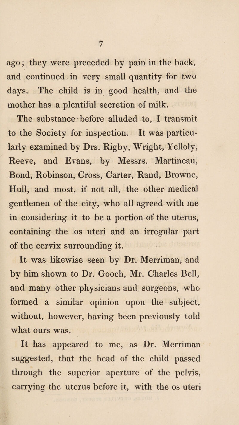 ago; they were preceded by pain in the back, and continued in very small quantity for two days. The child is in good health, and the mother has a plentiful secretion of milk. The substance before alluded to, I transmit to the Society for inspection. It was particu¬ larly examined by Drs. Rigby, Wright, Yelloly, Reeve, and Evans, by Messrs. Martineau, Bond, Robinson, Cross, Carter, Rand, Browne, Hull, and most, if not all, the other medical gentlemen of the city, who all agreed with me in considering it to be a portion of the uterus, containing the os uteri and an irregular part of the cervix surrounding it. It was likewise seen by Dr. Merriman, and by him shown to Dr. Gooch, Mr. Charles Bell, and many other physicians and surgeons, who formed a similar opinion upon the subject, without, however, having been previously told what ours was. It has appeared to me, as Dr. Merriman suggested, that the head of the child passed through the superior aperture of the pelvis, carrying the uterus before it, with the os uteri