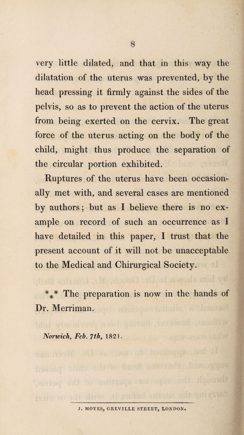 very little dilated, and that in this way the dilatation of the uterus was prevented, by the head pressing it firmly against the sides of the pelvis, so as to prevent the action of the uterus from being exerted on the cervix. The great force of the uterus acting on the body of the child, might thus produce the separation of the circular portion exhibited. Ruptures of the uterus have been occasion¬ ally met with, and several cases are mentioned by authors; but as I believe there is no ex¬ ample on record of such an occurrence as I have detailed in this paper, I trust that the present account of it will not be unacceptable to the Medical and Chirurgical Society. *** The preparation is now in the hands of Dr. Merriman. Norwich, Feb. 7th, 1821. J. MOYES, GREVILLE STREET, LONDON.