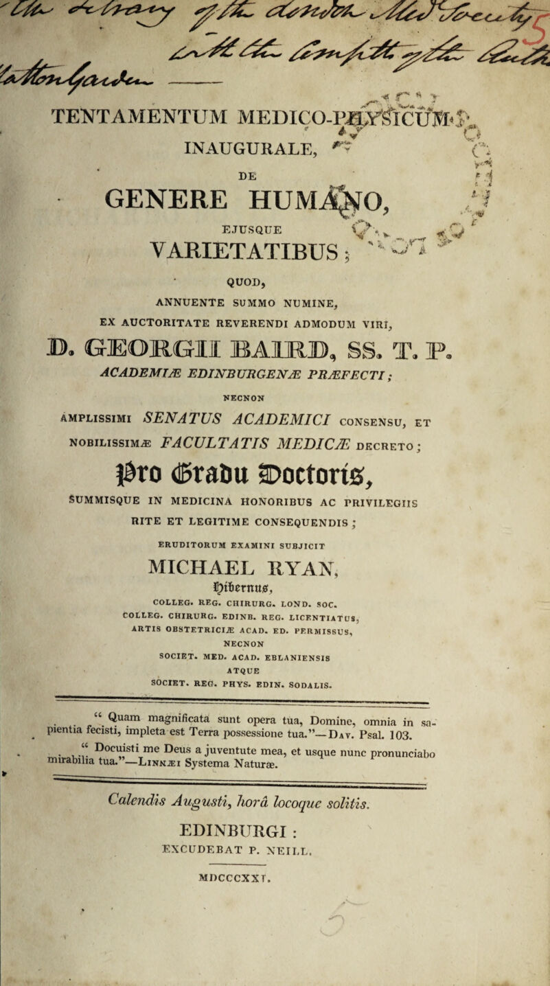 ■*. * > TENT AMENTUM MEDICO-PJ^YSlClfttt^-. I v INAUGURALE, **- DE GENERE HUMiQtfO, EJUSQUE VARIETATIBUS; C< V'”*c i <? v. r '' Gl * QUOD, ANNUENTE SUMMO NUMINE, EX AUCTORITATE REVERENDI ADMODUM VIRI, U>. GrEORGrll BA1RB, SS. T. F. AC ADEMIJE EDINBURGEN2E PROFECTI; NECNON amplissimi SENATLS ACADEMICI consensu, et nobilissimae FACULTATIS MEDI CIE decreto; $ro d&raDu Doetorts, Summisque in medicina honoribus ac privilegiis rite et legitime consequendis ; ERUDITORUM EXAMINI SUBJICIT MICHAEL RYAN, ^tBernttig, COLLEG. REG. CHIRURG. LOND. SOC. COLLEG. CHIRURG- EDINB. REG. LICENTIATUS. ARTIS OBSTETRICIA ACAD. ED. PERMISSUS, NECNON SOCIET. MED. ACAD. EBLANIENSIS ATQUE SOCIET. REG. PHYS. EDIN. SODALIS. • . -“ Quam maSnificata sunt opera tua, Domine, omnia in sa¬ pientia fecisti, impleta est Terra possessione tua.”—Dav. Psal. 103. • u-!- ^oc^st* me Deus a juventute mea, et usque nunc pronunciabo mirabilia tua. ’—Linnai Systema Natime. Calendis Augusti, hora locoque solitis. EDINBURGI : EXCUDEBAT P. NEILL. MDCCCXXT.