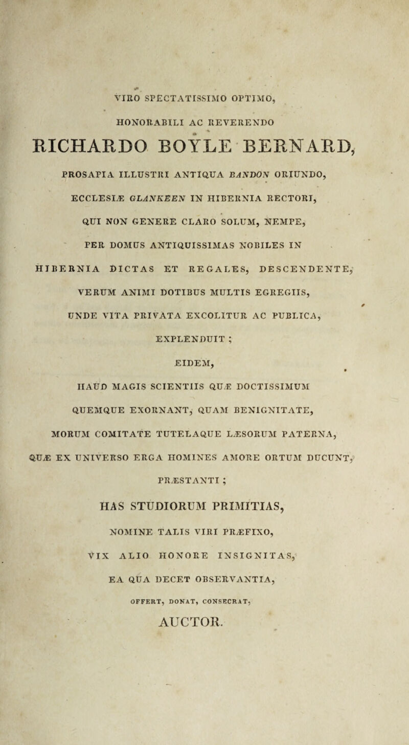 VIRO SPECTATISSIMO OPTIMO, HONORABILI AC REVERENDO % RICHARDO BOYLE BERNARD, PROSAPIA ILLUSTRI ANTIQUA EANDON ORIUNDO, ECCLESLE GLANKEEN IN HIBERNIA RECTORI, QUI NON GENERE CLARO SOLUM, NEMPE, PER DOMUS ANTIQUISSIMAS NOBILES IN HIBERNIA DICTAS ET REGALES, DESCENDENTE, VERUM ANIMI DOTIBUS MULTIS EGREGIIS, UNDE VITA PRIVATA EXCOLITUR AC PUBLICA, EXPLENDUIT ; EIDEM, HAUD MAGIS SCIENTIIS QUE DOCTISSIMUM QUEMQUE EXORNANT, QUAM BENIGNITATE, MORUM COMITATE TUTELAQUE LAESORUM PATERNA, QUA: EX UNIVERSO ERGA HOMINES AMORE ORTUM DUCUNT, PRAESTANTI ; HAS STUDIORUM PRIMITIAS, NOMINE TALIS VIRI PRAEFIXO, VIX ALIO HONORE INSIGNITAS, EA QUA DECET OBSERVANTIA, OFFERT, DONAT, CONSECRAT, AUCTOR.