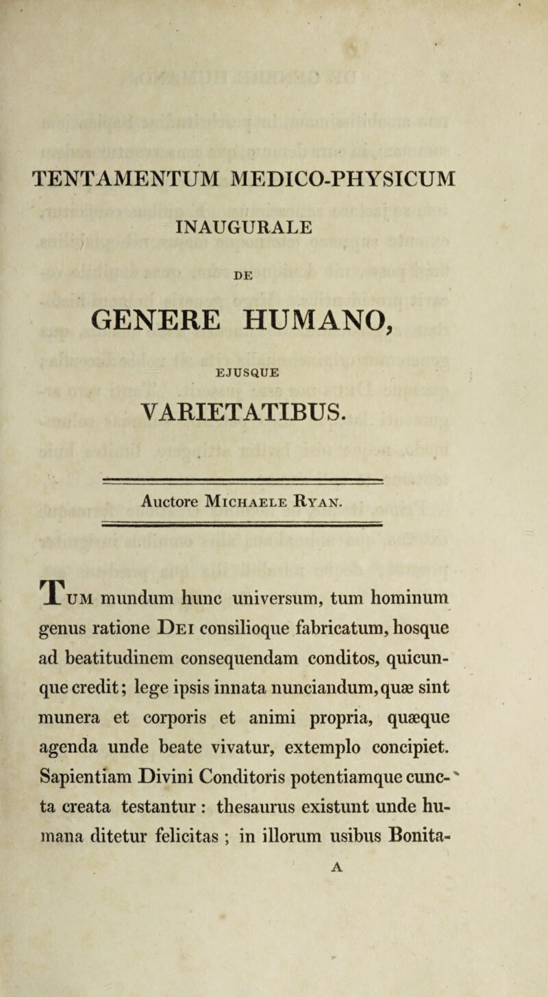 TENT AMENTUM MEDICO-PHYSICUM INAUGURALE DE GENERE HUMANO, EJUSQUE VARIETATIBUS. Auctore Michaele Ryan. Tum mundum hunc universum, tum hominum genus ratione Dei consilioque fabricatum, hosque ad beatitudinem consequendam conditos, quicun¬ que credit; lege ipsis innata nunciandum,quae sint munera et corporis et animi propria, quaeque agenda unde beate vivatur, extemplo concipiet. Sapientiam Divini Conditoris potentiamque cunc- ' ta creata testantur : thesaurus existunt unde hu¬ mana ditetur felicitas ; in illorum usibus Bonita- A