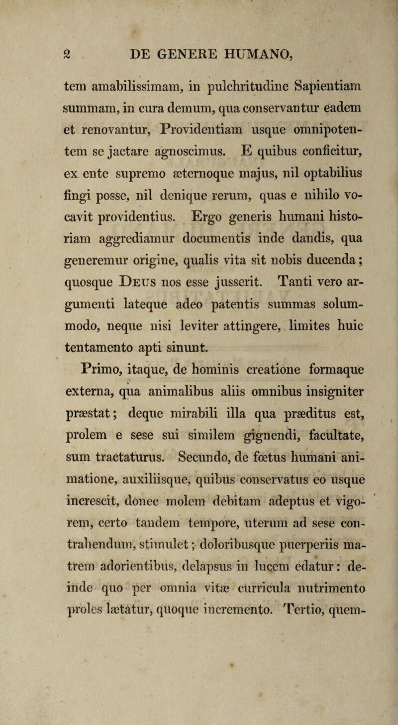> tem amabilissimam, in pulchritudine Sapientiam summam, in cura demum, qua conservantur eadem et renovantur, Providentiam usque omnipoten¬ tem se jactare agnoscimus. E quibus conficitur, ex ente supremo aeternoque majus, nil optabilius fingi posse, nil denique rerum, quas e nihilo vo¬ cavit providentius. Ergo generis humani histo¬ riam aggrediamur documentis inde dandis, qua generemur origine, qualis vita sit nobis ducenda; quosque Deus nos esse jusserit. Tanti vero ar¬ gumenti lateque adeo patentis summas solum¬ modo, neque nisi leviter attingere, limites huic tentamento apti sinunt. Primo, itaque, de hominis creatione formaque externa, qua animalibus aliis omnibus insigniter praestat; deque mirabili illa qua praeditus est, prolem e sese sui similem gignendi, facultate, sum tractaturus. Secundo, de foetus humani ani¬ matione, auxiliisque, quibus conservatus eo usque increscit, donec molem debitam adeptus et vigo¬ rem, certo tandem tempore, uterum ad sese con¬ trahendum, stimulet; doloribusque puerperiis ma¬ trem adorientibus, delapsus in lucem edatur: de¬ inde quo per omnia vitae curricula nutrimento proles laetatur, quoque incremento. Tertio, quem-