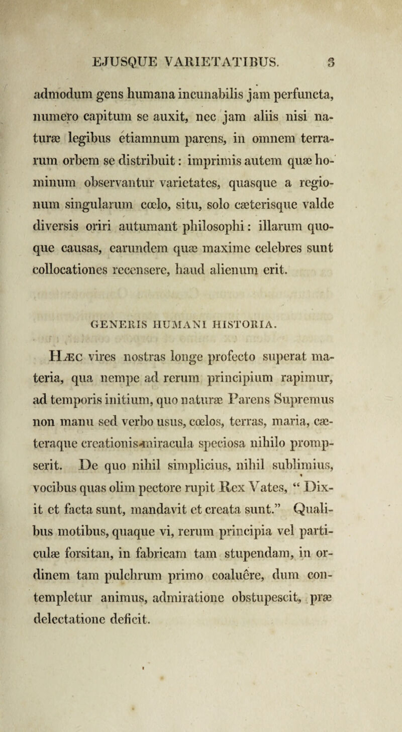 admodum gens humana incunabilis jam perfuncta, numero capitum se auxit, nec jam aliis nisi na¬ turae legibus etiamnum parens, in omnem terra¬ rum orbem se distribuit: imprimis autem quae ho¬ minum observantur varietates, quasque a regio¬ num singularum cocio, situ, solo caeterisque valde diversis oriri autumant philosophi: illarum quo¬ que causas, earundem quae maxime celebres sunt collocationes recensere, haud alienum erit. GENEllIS HUMANI HISTORIA. Hjec vires nostras longe profecto superat ma¬ teria, qua nempe ad rerum principium rapimur, ad temporis initium, quo naturae Parens Supremus non manu sed verbo usus, coelos, terras, maria, cae- teraque creationis-miracula speciosa nihilo promp¬ serit. De quo nihil simplicius, nihil sublimius, vocibus quas olim pectore rupit Rex Vates, “ Dix¬ it et facta sunt, mandavit et creata sunt.” Quali¬ bus motibus, quaque vi, rerum principia vel parti¬ culae forsitan, in fabricam tam stupendam, in or¬ dinem tam pulchrum primo coaluere, dum con¬ templetur animus, admiratione obstupescit, prae delectatione deficit.