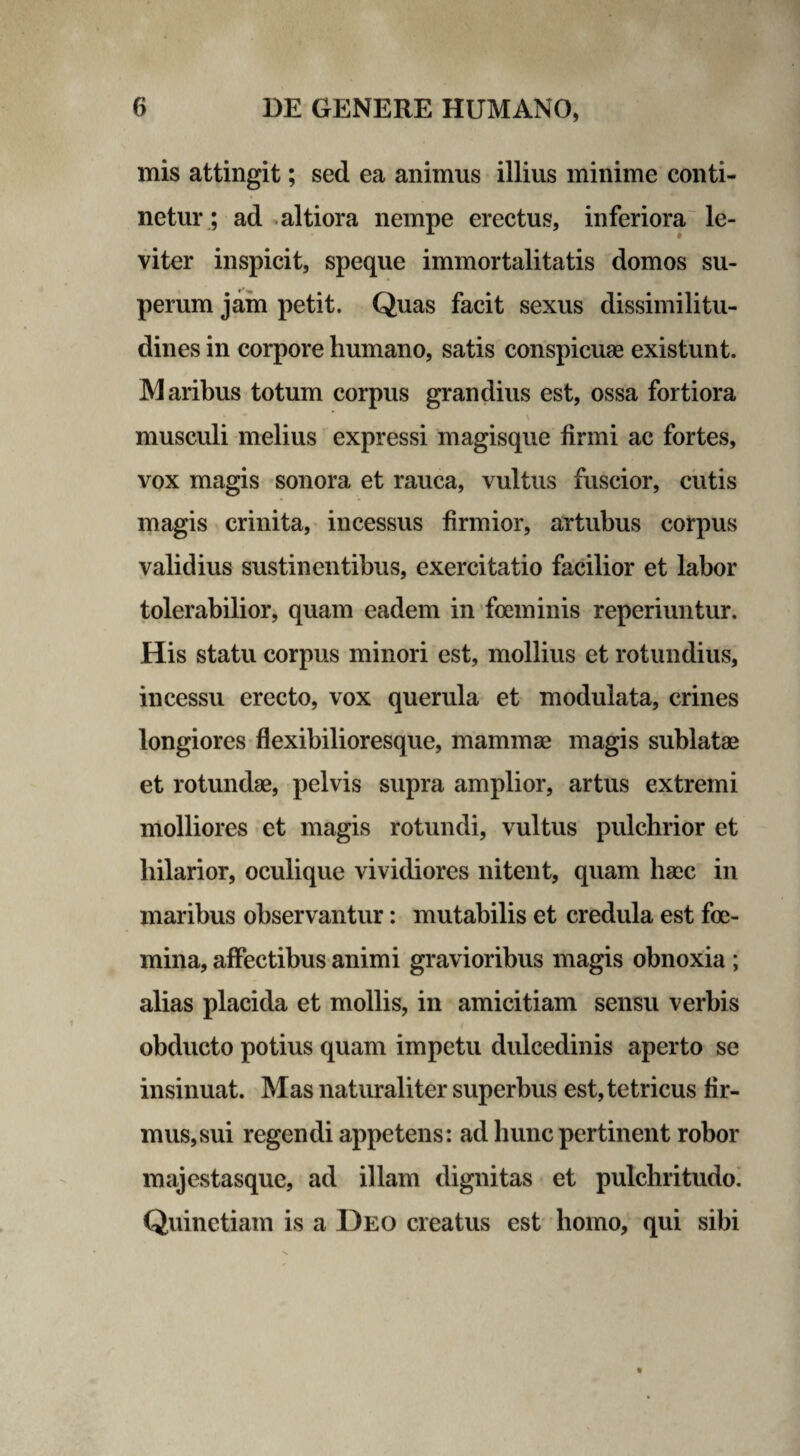 mis attingit; sed ea animus illius minime conti¬ netur ; ad altiora nempe erectus, inferiora le¬ viter inspicit, speque immortalitatis domos su¬ perum jam petit. Quas facit sexus dissimilitu¬ dines in corpore humano, satis conspicuae existunt. Maribus totum corpus grandius est, ossa fortiora musculi melius expressi magisque firmi ac fortes, vox magis sonora et rauca, vultus fuscior, cutis magis crinita, incessus firmior, artubus corpus validius sustinentibus, exercitatio facilior et labor tolerabilior, quam eadem in foeminis reperiuntur. His statu corpus minori est, mollius et rotundius, incessu erecto, vox querula et modulata, crines longiores flexibilioresque, mammae magis sublatae et rotundae, pelvis supra amplior, artus extremi molliores et magis rotundi, vultus pulchrior et hilarior, oculique vividiores nitent, quam haec in maribus observantur: mutabilis et credula est fce- mina, affectibus animi gravioribus magis obnoxia ; alias placida et mollis, in amicitiam sensu verbis obducto potius quam impetu dulcedinis aperto se insinuat. Mas naturaliter superbus est, tetricus fir¬ mus,sui regendi appetens: ad hunc pertinent robor majestasque, ad illam dignitas et pulchritudo. Quinetiam is a Deo creatus est homo, qui sibi