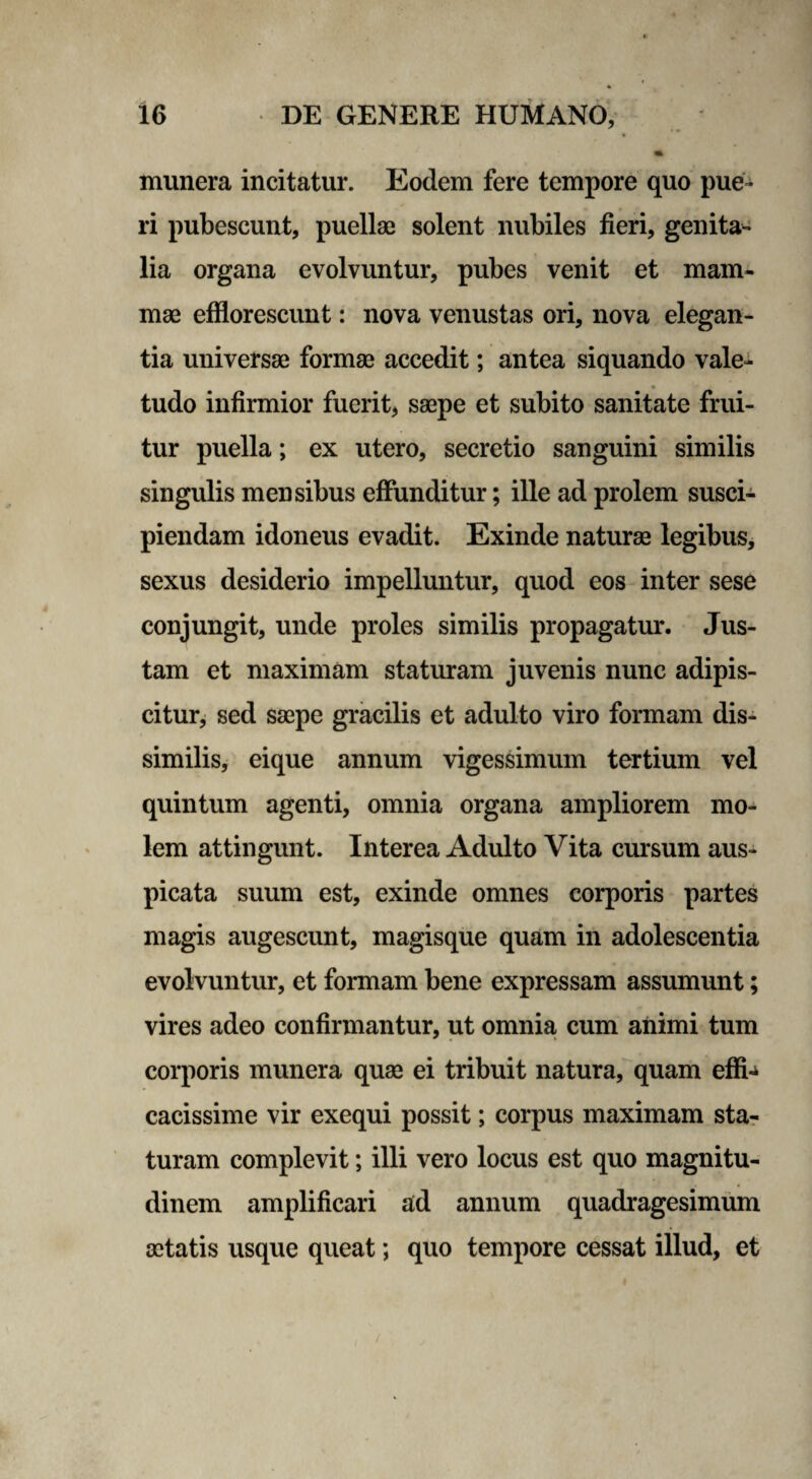 * munera incitatur. Eodem fere tempore quo pue¬ ri pubescunt, puellae solent nubiles fieri, genita¬ lia organa evolvuntur, pubes venit et mam¬ mae efflorescunt: nova venustas ori, nova elegan¬ tia universae formae accedit; antea siquando vale¬ tudo infirmior fuerit, saepe et subito sanitate frui- tur puella; ex utero, secretio sanguini similis singulis mensibus effunditur; ille ad prolem susci¬ piendam idoneus evadit. Exinde naturae legibus, sexus desiderio impelluntur, quod eos inter sese conjungit, unde proles similis propagatur. Jus¬ tam et maximam staturam juvenis nunc adipis¬ citur, sed saepe gracilis et adulto viro formam dis¬ similis, eique annum vigessimum tertium vel quintum agenti, omnia organa ampliorem mo¬ lem attingunt. Interea Adulto Vita cursum aus¬ picata suum est, exinde omnes corporis partes magis augescunt, magisque quam in adolescentia evolvuntur, et formam bene expressam assumunt; vires adeo confirmantur, ut omnia cum animi tum corporis munera quae ei tribuit natura, quam effi^ cacissime vir exequi possit; corpus maximam sta¬ turam complevit; illi vero locus est quo magnitu¬ dinem amplificari ad annum quadragesimum aetatis usque queat; quo tempore cessat illud, et