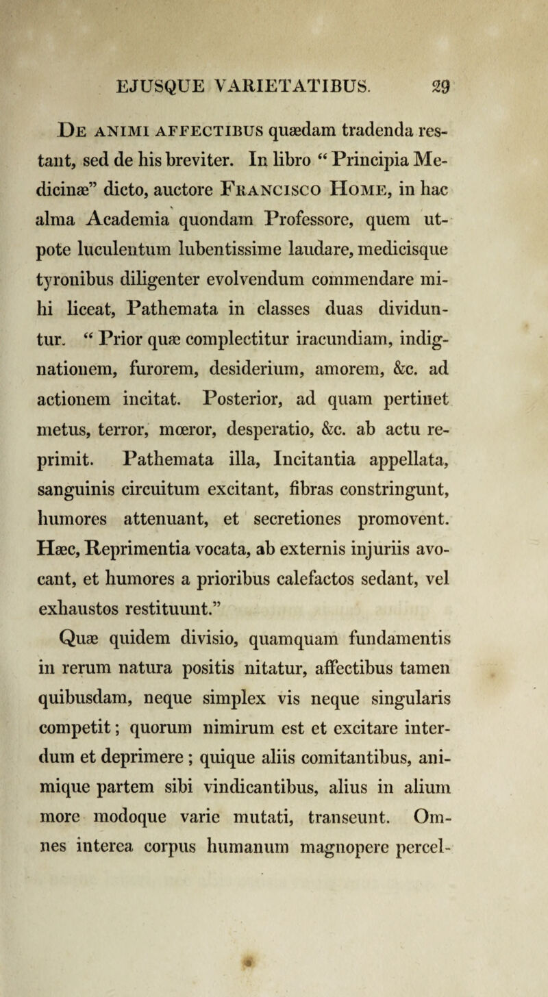 De animi affectibus quaedam tradenda res¬ tant, sed de his breviter. In libro “ Principia Me¬ dicinae” dicto, auctore Francisco Home, in hac * alma Academia quondam Professore, quem ut- pote luculentum lubentissime laudare, medicisque tyronibus diligenter evolvendum commendare mi¬ hi liceat, Pathemata in classes duas dividun¬ tur. “ Prior quae complectitur iracundiam, indig¬ nationem, furorem, desiderium, amorem, &c. ad actionem incitat. Posterior, ad quam pertinet metus, terror, moeror, desperatio, &c. ab actu re¬ primit. Pathemata illa, Incitantia appellata, sanguinis circuitum excitant, fibras constringunt, humores attenuant, et secretiones promovent. Haec, Reprimentia vocata, ab externis injuriis avo¬ cant, et humores a prioribus calefactos sedant, vel exhaustos restituunt.” Quae quidem divisio, quamquam fundamentis in rerum natura positis nitatur, affectibus tamen quibusdam, neque simplex vis neque singularis competit; quorum nimirum est et excitare inter¬ dum et deprimere ; quique aliis comitantibus, ani¬ mique partem sibi vindicantibus, alius in alium more modoque varie mutati, transeunt. Om¬ nes interea corpus humanum magnopere percel-