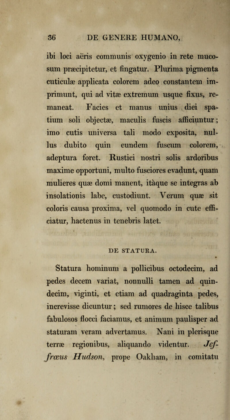 ibi loci aeris communis oxygenio in rete muco¬ sum praecipitetur, et fingatur. Plurima pigmenta cuticulae applicata colorem adeo constantem im¬ primunt, qui ad vitae extremum usque fixus, re¬ maneat. Facies et manus unius diei spa¬ tium soli objectae, maculis fuscis afficiuntur; imo cutis universa tali modo exposita, nui- i lus dubito quin eundem fuscum colorem, adeptura foret. Rustici nostri solis ardoribus maxime opportuni, multo fusciores evadunt, quam mulieres quae domi manent, itaque se integras ab insolationis labe, custodiunt. Verum quae sit coloris causa proxima, vel quomodo in cute effi¬ ciatur, hactenus in tenebris latet. » DE STATURA. • Statura hominum a pollicibus octodecim, ad pedes decem variat, nonnulli tamen ad quin- decim, viginti, et etiam ad quadraginta pedes, increvisse dicuntur; sed rumores de hisce talibus fabulosos flocci faciamus, et animum paulisper ad t ■» staturam veram advertamus. Nani in plerisque terrae regionibus, aliquando videntur. Jef- frceus Hudson, prope Oakham, in comitatu
