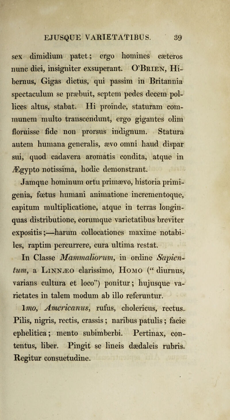 sex dimidium patet; ergo homines easteros nunc diei, insigniter exsuperant. 0’Brien, Hi¬ bernus, Gigas dictus, qui passim in Britannia spectaculum se praebuit, septem pedes decem pol¬ lices altus, stabat. Hi proinde, staturam com¬ munem multo transcendunt, ergo gigantes olim floruisse fide non prorsus indignum. Statura autem humana generalis, aevo omni haud dispar sui, quod cadavera aromatis condita, atque in iEgypto notissima, hodie demonstrant. Jamque hominum ortu primaevo, historia primi¬ genia, foetus humani animatione incrementoque, capitum multiplicatione, atque in terras longin¬ quas distributione, eorumque varietatibus breviter expositis;—harum collocationes maxime notabi¬ les, raptim percurrere, cura ultima restat. In Classe Mammaliorum, in ordine Sapien- tum, a Linn^o clarissimo, Homo (“ diurnus, varians cultura et loco”) ponitur; hujusque va¬ rietates in talem modum ab illo referuntur. Imo, Americanus, rufus, cholericus, rectus.. Pilis, nigris, rectis, crassis; naribus patulis; facie ephelitica; mento subimberbi. Pertinax, con¬ tentus, liber. Pingit se lineis daedaleis rubris. Regitur consuetudine.