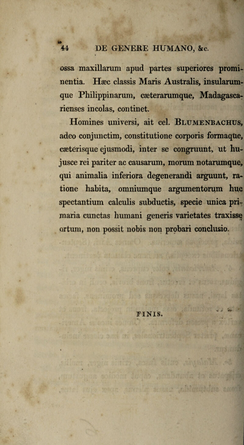 ossa maxillarum apud partes superiores promi¬ nentia. Haec classis Maris Australis, insularum¬ que Philippinarum, caeterarumque, Madagasca- rienses incolas, continet. Homines universi, ait cel. Blumenbachus, adeo conjunctim, constitutione corporis formaque, caeterisque ejusmodi, inter se congruunt, ut hu- jusce rei pariter ac causarum, morum notarumque, qui animalia inferiora degenerandi arguunt, ra¬ tione habita, omniumque argumentorum huc spectantium calculis subductis, specie unica pri¬ maria cunctas humani generis varietates traxisse ortum, non possit nobis non probari conclusio.