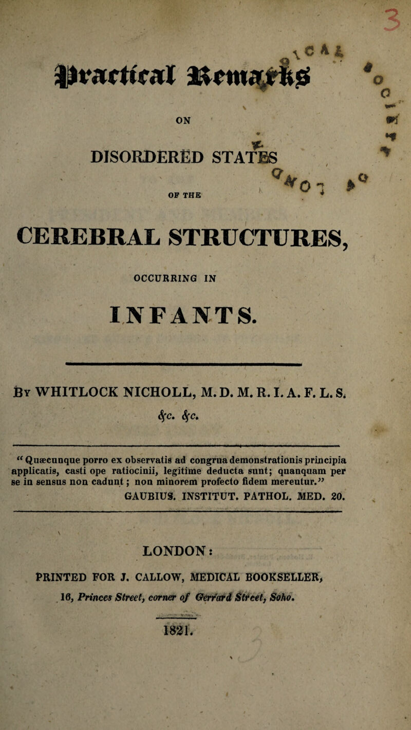 s'cAi „ ON DISORDERED STATES Q m •* OF THE CEREBRAL STRUCTURES, OCCURRING IN INFANTS. By WHITLOCK NICHOLL, M. D. M. R. I. A. F. L. S, fyc. “ Qutecunque porro ex observatis ad congrua demonstrationis principia applicatis, casti ope ratiocinii, legitime deducta sunt; quanquam per se in sensus non cadunt; non minorem profecto fidem mereutur.” GAUBIUS. INSTITUT. PATHOL. MED. 20. LONDON: PRINTED FOR J. CALLOW, MEDICAL BOOKSELLER, 10, Princes Street, corner of Gerrard Street, Soho.