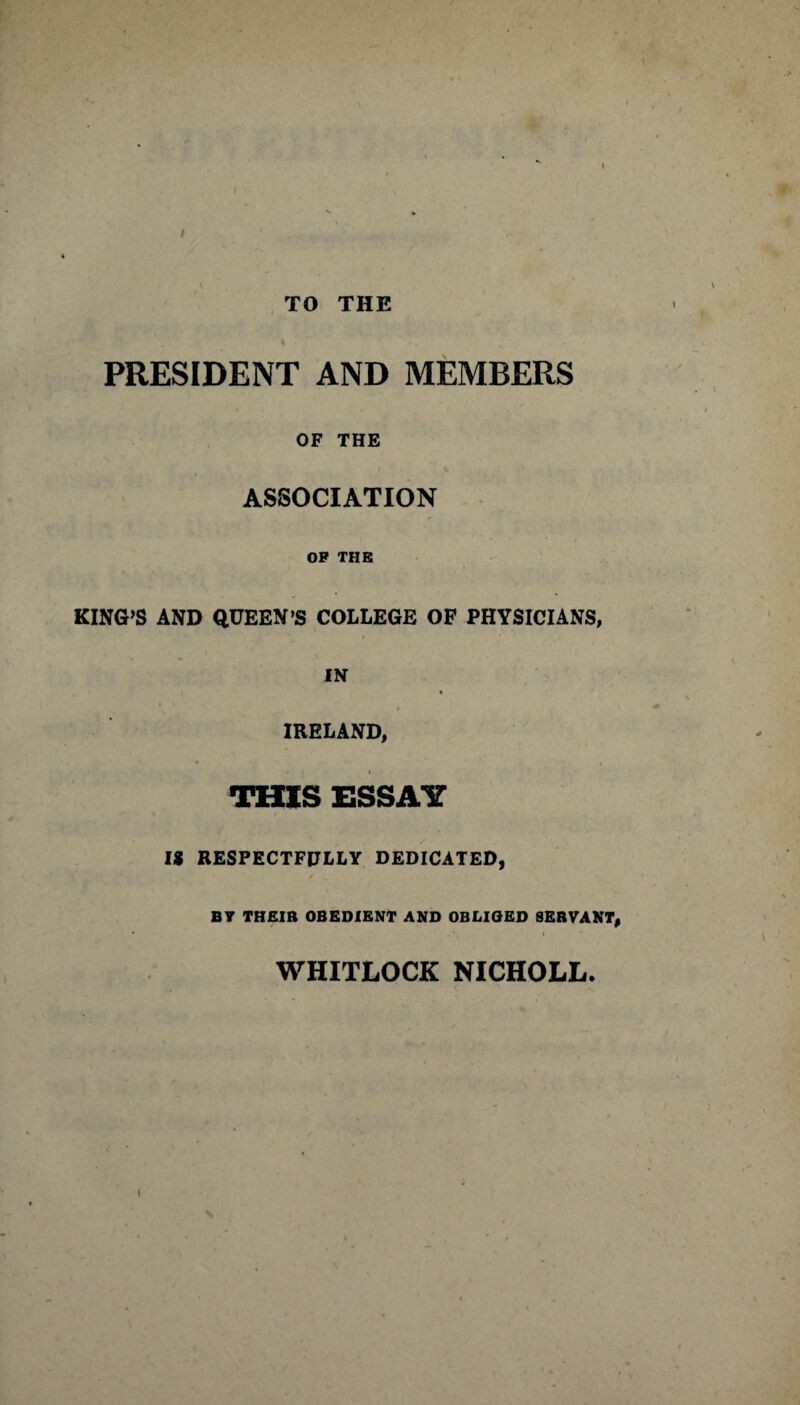 TO THE PRESIDENT AND MEMBERS OF THE ASSOCIATION OP THE KING’S AND QUEEN’S COLLEGE OF PHYSICIANS, IN IRELAND, THIS ESSAY IS RESPECTFULLY DEDICATED, BV THEIR OBEDIENT AND OBLIGED SERVANT, WHITLOCK NICHOLL