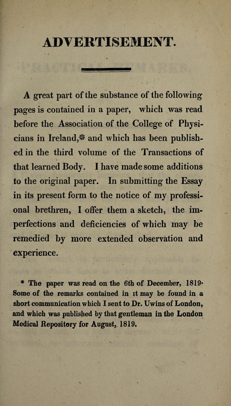 ADVERTISEMENT. A great part of the substance of the following pages is contained in a paper, which was read before the Association of the College of Physi¬ cians in Ireland,$ and which has been publish¬ ed in the third volume of the Transactions of i that learned Body. I have made some additions to the original paper. In submitting the Essay in its present form to the notice of my professi¬ onal brethren, I offer them a sketch, the im¬ perfections and deficiencies of which may be remedied by more extended observation and experience. \ * The paper was read on the 6th of December, 1819* Some of the remarks contained in it may be found in a short communication which I sent to Dr. Uwins of London, and which was published by that gentleman in the London Medical Repository for August, 1819.