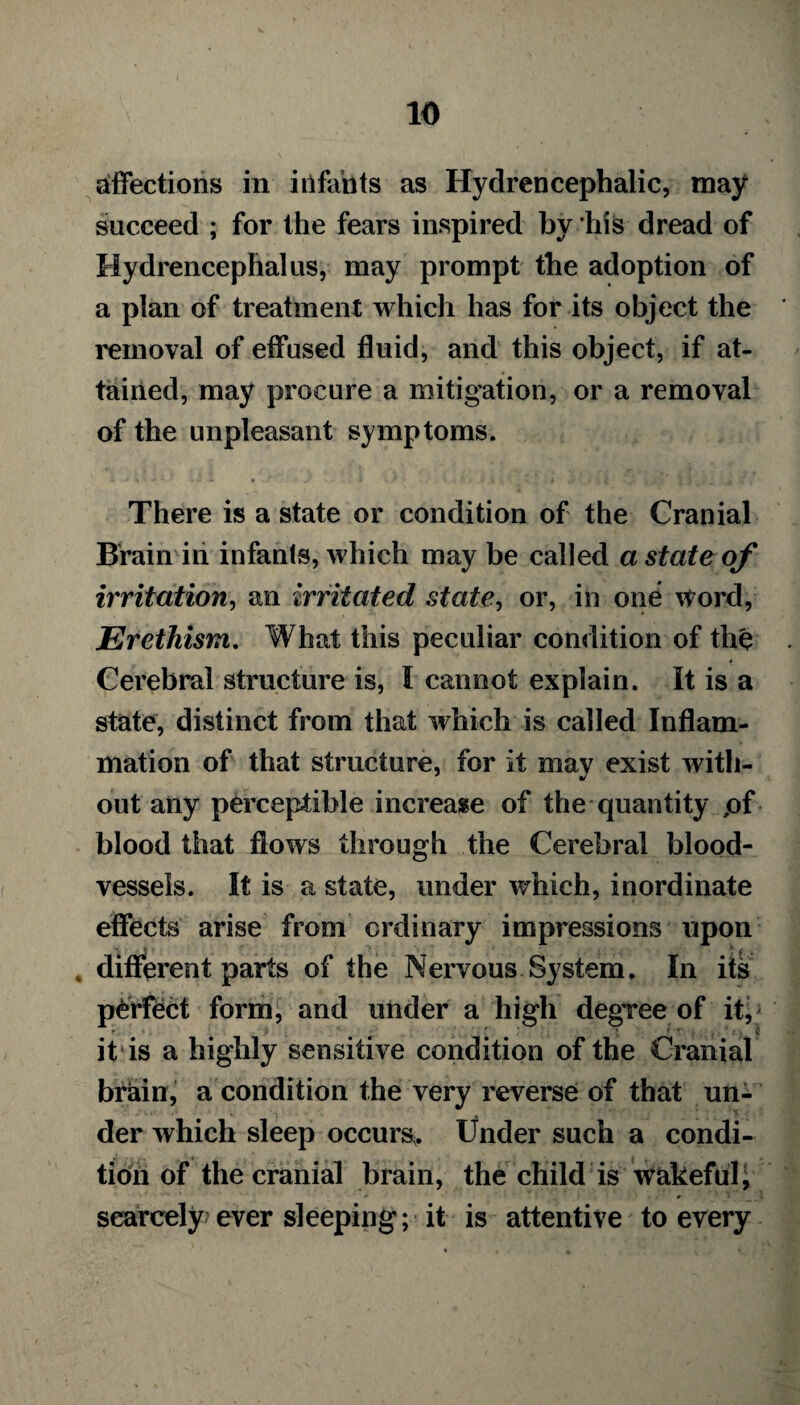 affections in itifants as Hydrencephalic, may succeed ; for the fears inspired bv his dread of Hydrencephalus, may prompt the adoption of a plan of treatment which has for its object the removal of effused fluid, and this object, if at¬ tained, may procure a mitigation, or a removal of the unpleasant symptoms. There is a state or condition of the Cranial Brain in infants, which may be called a state of irritation, an irritated stateor, in one word, Erethism. What this peculiar condition of the Cerebral structure is, I cannot explain. It is a state, distinct from that which is called Inflam¬ mation of that structure, for it mav exist with- out any perceptible increase of the quantity pf blood that flows through the Cerebral blood¬ vessels. It is a state, under which, inordinate effects arise from ordinary impressions upon , different parts of the Nervous System. In its perfect form, and under a high degree of it, it is a highly sensitive condition of the Cranial brhin, a condition the very reverse of that un¬ der which sleep occurs^ Under such a condi¬ tion of the cranial brain, the child is wakeful, scarcely ever sleeping; it is attentive to every